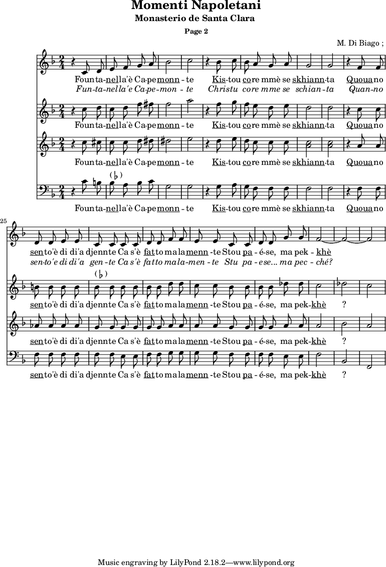 \header {
title = "Momenti Napoletani"
subtitle = "Monasterio de Santa Clara "
subsubtitle = "Page 2"
composer = " M. Di Biago ; "
}
<<
\new Staff {
\relative c'' {
\key d \minor
\time 2/4
\autoBeamOff
\set Score.currentBarNumber = #16
r4 c,8 d e f g a bes2 c2
r4 bes8 c bes a g a g2 g2
r4 f8 f d d e e c c |
c c d d f f | e e
c c d d g g f2 ~ f2 ~ f2
}
\addlyrics {
\lyricmode {
Foun -- ta -- \markup { \underline nel} -- la'è Ca -- pe -- \markup { \underline monn } -- te
\markup { \underline Kis } -- tou \markup { \underline co } -- re mmè se \markup { \underline skhiann } -- ta
\markup { \underline Quoua } -- no \markup { \underline sen } -- to'è di di'a djenn -- te
Ca s'è \markup { \underline fat} -- to ma -- la -- \markup { \underline menn } -te
Stou \markup { \underline pa } -- é -- se, ma pek -- \markup { \underline khè } ?
}}
\addlyrics {
\lyricmode {
\override LyricText.font-shape = #'italic
Fun -- ta -- nel -- la'e Ca -- pe -- mon -- te
Chris -- tu co -- re mme se schian -- ta
Quan -- no sen -- to'e di di'a gen -- te
Ca s'è fat -- to ma -- la -- men -- te
Stu pa -- e -- se... ma pec -- ché?
}}
}
\new Staff {
\relative c'' {
\key d \minor
\time 2/4
\autoBeamOff
r4 c8 d c d f fis f2 a
r4 f8 g f e d e d2 d2
r4 c8 c b b b b bes^\markup { ( \flat ) } bes
bes bes bes bes d d c c
bes bes bes bes des des c2 des c
}
\addlyrics {
\lyricmode {
Foun -- ta -- \markup { \underline nel} -- la'è Ca -- pe -- \markup { \underline monn } -- te
\markup { \underline Kis } -- tou \markup { \underline co } -- re mmè se \markup { \underline skhiann } -- ta
\markup { \underline Quoua } -- no \markup { \underline sen } -- to'è di di'a djenn -- te
Ca s'è \markup { \underline fat} -- to ma -- la -- \markup { \underline menn } -te
Stou \markup { \underline pa } -- é -- se, ma pek -- \markup { \underline khè } ?
}}
}
\new Staff {
\relative c'' {
\key d \minor
\time 2/4
\autoBeamOff
r4 c8 cis c c d dis dis2 e
r4 d8 e d c c c < c a >2 <c a>
r4 a8 a aes aes aes aes g g
g g g g a a a a
g g g g a a a2 bes a
}
\addlyrics {
\lyricmode {
Foun -- ta -- \markup { \underline nel} -- la'è Ca -- pe -- \markup { \underline monn } -- te
\markup { \underline Kis } -- tou \markup { \underline co } -- re mmè se \markup { \underline skhiann } -- ta
\markup { \underline Quoua } -- no \markup { \underline sen } -- to'è di di'a djenn -- te
Ca s'è \markup { \underline fat} -- to ma -- la -- \markup { \underline menn } -te
Stou \markup { \underline pa } -- é -- se, ma pek -- \markup { \underline khè } ?
}}
}
\new Staff {
\relative c'' {
\key d \minor
\time 2/4
\clef bass
\autoBeamOff
r4 c,8 b | bes^\markup { ( \flat ) } a bes c g2 g2
r4 g8 a g f f f f2 f2
r4 f8 f f f f f | f f
e e f f g g g g
f f f f e e f2 bes,2 f2
}
\addlyrics {
\lyricmode {
Foun -- ta -- \markup { \underline nel} -- la'è Ca -- pe -- \markup { \underline monn } -- te
\markup { \underline Kis } -- tou \markup { \underline co } -- re mmè se \markup { \underline skhiann } -- ta
\markup { \underline Quoua } -- no \markup { \underline sen } -- to'è di di'a djenn -- te
Ca s'è \markup { \underline fat} -- to ma -- la -- \markup { \underline menn } -te
Stou \markup { \underline pa } -- é -- se, ma pek -- \markup { \underline khè } ?
}}
}
>>