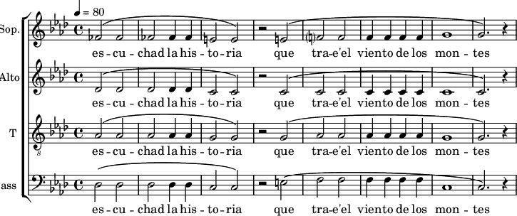 
\new ChoirStaff <<
\new Staff \with {
  midiInstrument = "choir aahs"
  instrumentName = #"Sop."
  shortInstrumentName = #"S"
  } {
  \relative c' {  
   \tempo 4=80
   \time 4/4 \key aes \major 
   \set Score.currentBarNumber = #52
   fes2 ^\( fes2
   fes2 fes4 fes4
   e2 e2 ^\)
   r2 e2 ^\(
   f?2 f2
   f4 f f f
   g1
   g2. ^\) r4
  }}
\addlyrics {
  es -- cu -- chad la  his -- to -- ria
  que tra -- e'el vien -- to de los mon -- tes
 }

\new Staff \with {
  midiInstrument = "choir aahs"
  instrumentName = #"Alto"
  shortInstrumentName = #"A "
  } {
  \relative c' {  
   \tempo 4=80
   \time 4/4 \key aes \major 
   \set Score.currentBarNumber = #52
   des2 ^\( des2
   des2 des4 des4
   c2 c2 ^\)
   r2 c2 ^\(
   c2 c2
   c4 c c c
   c1
   c2. ^\) r4
  }}
\addlyrics {
  es -- cu -- chad la  his -- to -- ria
  que tra -- e'el vien -- to de los mon -- tes
 }

\new Staff \with {
  midiInstrument = "voice oohs"
  shortInstrumentName = #"Ténor"
  instrumentName = #"T "
  } {
  \relative c' {  
   \clef "treble_8"
   \time 4/4 \key aes \major 
   \set Score.currentBarNumber = #52
   aes2 ^\( aes2
   aes2 aes4 aes4
   g2 g2 ^\)
   r2 g2 ^\(
   aes2 aes2
   aes4 aes aes aes
   g1
   g2. ^\) r4
  }}
\addlyrics {
  es -- cu -- chad la  his -- to -- ria
 que tra -- e'el vien -- to de los mon -- tes
 }

\new Staff \with {
  midiInstrument = "violin"
  shortInstrumentName = #"B "
  instrumentName = #"Bass "
  } {
  \clef bass \relative c {  
   \time 4/4 \key aes \major 
    \set Score.currentBarNumber = #52
   des2 ^\( des2
   des2 des4 des4
   c2 c2 ^\)
   r2 e2 ^\(
   f2 f2
    f4 f f f
  c1
  c2. ^\) r4
  }  }
 \addlyrics { 
               es -- cu -- chad la  his -- to -- ria
 que tra -- e'el vien -- to de los mon -- tes
            }
>>
