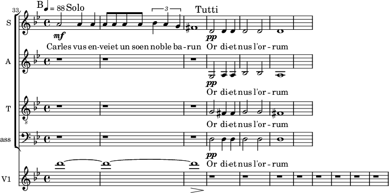 
<<
\new ChoirStaff <<

\new Staff \with {
  midiInstrument = "voice oohs"
  instrumentName = #"S "
  shortInstrumentName = #"S "
  } {
 \relative c'' {  
    \time 4/4 \key bes \major 
 \tempo 4=88
 \set Score.currentBarNumber = #33

    a2 \mf \mark "Solo" a4 a
    a8 a a a  \tuplet 3/2 {bes4 a g}
    fis1
\mark "Tutti"
    d2 \pp d4 d
    d2 d2
    d1
}}
 \addlyrics { 
               Carles vus en -- vei -- et un soen no -- ble ba -- run 
               Or di -- et nus l'or -- rum
            }

\new Staff \with {
  midiInstrument = "voice oohs"
  instrumentName = #"A "
  shortInstrumentName = #"A "
  } {
  \relative c' {  
  \time 4/4 \key bes \major 
  r1 r r
  g2 \pp a4 a
  bes2 bes
  a1
}}
 \addlyrics { 
               Or di -- et nus l'or -- rum
            }

\new Staff \with {
  midiInstrument = "voice oohs"
  shortInstrumentName = #"T "
  instrumentName = #"T "
  } {
  \relative c' {  
   \clef "treble_8"
   \time 4/4 \key bes \major 
   \tempo 4 = 88
   r1 r r
   g2 fis4 fis
   g2 g
   fis1
  }  }
 \addlyrics {  
          Or di -- et nus l'or -- rum
            } 
\new Staff \with {
  midiInstrument = "voice oohs"
  shortInstrumentName = #"B "
  instrumentName = #"Bass "
  } {
  \clef bass \relative c {  
   \time 4/4 \key bes \major 
    r1 r r
    d2 \pp d4 d
    d2 d2
    d1
  }  }
 \addlyrics { 
          Or di -- et nus l'or -- rum
            }
>>
\new Staff \with {
  midiInstrument = "violin"
  instrumentName = #"V1 "
  shortInstrumentName = #"v1"
  } {
   \relative c' {  
   \set Score.currentBarNumber = #33
   \tempo 4=88
   \time 4/4 \key bes \major 
   \bar "||" \mark B
    d''1~ 
    d1~ 
    d1 \>
    r1\!
    r1 r r r
    r1 r r
  }
}
>>
