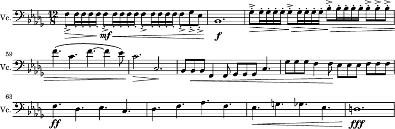 
\new Staff \with {
  midiInstrument = "Cello"
  shortInstrumentName = #"Vc."
  instrumentName = #"Vc."
  } {
  \clef bass \relative c {  
   \time 12/8 \key des \major 
\set Score.currentBarNumber = #56
     f8_._>  \> f16_. f16_.  f16_. f16_.  f8_._> \! \mf f16_. \< f16_. f16_. f16_.   f8_._> f16_. f16_. f16_. f16_.   f8_._> ges8_._> ees8_._>
     bes1. \! \f
     ges'8^.^>  \> ges16^. ges16^.  ges16^. ges16^.    ges8^.^>  \> ges16^. ges16^.  ges16^. ges16^.   bes8^.^>  \> bes16^. bes16^.  bes16^. bes16^.  bes8^.^> bes8^.^> bes8^.^> 
     f'4. \( c4. f4.~ f4 ees8 \)
     c2. \> c,2. \!
     bes8 bes8 \< bes8 f4 f8 ges8 ges8 ges8 c4.
     ges'8 ges8 ges8 f4 f8 \! ees8 ees8 ees8 f8 f8 f8
     f4. \ff des4. ees4. c4.
     des4. f4. aes4. f4.
     ees4. \< g4. ges4. ees4.
     d1. \fff \!
}}
