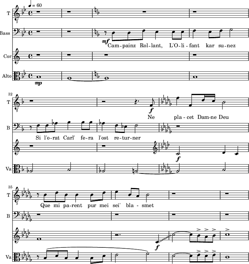 <<
\new Staff \with {
midiInstrument = "voice oohs"
shortInstrumentName = #"T "
instrumentName = #"T "
} {
\relative c {
\clef "treble_8"
\time 4/4 \key bes \major
r1 r1
\key f \major
R1 r r
r2 r4. f8 \f
\key des \major
f'4 f,8 des'16 c bes2
r8 bes8 des bes bes4 bes 8 des
ees4 bes8 aes bes2
r1 r1
} }
\addlyrics {
Ne pla -- cet Dam -- ne Deu
Que mi pa -- rent pur mei sei' bla - smet
}
\new Staff \with {
midiInstrument = "voice oohs"
shortInstrumentName = #"B "
instrumentName = #"Bass "
} {
\clef bass \relative c {
\time 4/4 \key bes \major
\set Score.currentBarNumber = #35
\key bes \major
r1 r1
\key f \major
r8\mf d8 d8 f8 e4 e8 e8
f4 e8 f g2
r8 f f aes8 bes4 bes8 bes8
aes4 f8 ees f2
\key des \major
r1 r r r r
} }
\addlyrics {
Cam -- painz Rol -- lant, L'O -- li -- fant kar su -- nez
Si l'o -- rat Carl' fe -- ra l'ost re -- tur -- ner
}
\new Staff \with {
midiInstrument = "french horn"
instrumentName = #"Cor"
}
\relative c' {
\tempo 4=60
\time 4/4 \key c \major
\transposition f
\set Score.currentBarNumber = #35
r1 r r r r r
\clef bass
\clef G
\key f \minor
c2\f des4 c
f1
\override Glissando.style = #'zigzag
r2. c4 \f \glissando
c'2~ c8 bes^> aes^> bes^>
c1^>
}
\new Staff \with {
midiInstrument = "viola"
shortInstrumentName = #"Va"
instrumentName = #"Alto"
} {
\clef alto \relative c' {
\time 4/4 \key bes \major \tempo 4 = 80
\set Score.currentBarNumber = #28
bes1 \mp
a1~
\key f \major
a1
bes1
aes2 bes2
aes2 a~
\key des \major
a2 bes2
r8 bes \( des bes bes4 bes8 des
ees2 f2 \)
des2~ des8 ees^> des^> ees^>
c1
}}
>>