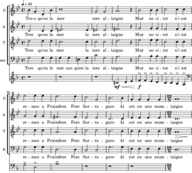 
<<
\new ChoirStaff <<
\new Staff \with {
  midiInstrument = #"choir aahs"
  instrumentName = #"S "
  shortInstrumentName = #"S "
  } {
  \relative c' {  
   \time 4/4 \key bes \major 
  \set Score.currentBarNumber = #10
 \tempo 4 = 68
   \time 4/4
    bes'4 g d bes'
      c1
      g2 g2
      a2. r4
      bes2 bes4 bes
      c2 c4 c
      ees2 ees4 ees
      d2. d4
      c2 g2
      bes2. bes4
      g4 g g g
   \time 12/8 
      a1.
  }  }
 \addlyrics { 
              Tre -- s qu'en la mer tere al -- taigne 
              Mur ne ci -- tet n'i est re -- mes a
              Fraindres Fors Sar -- ra -- guce  ki est en une mum -- taigne
            }
\new Staff \with {
  midiInstrument = "choir aahs"
  instrumentName = #"A "
  shortInstrumentName = #"A "
  } {
  \relative c' {  
   \time 4/4 \key bes \major 


      d2 d4 d4
       e2. e4
       e2 e
       fis2. r4
       g2 g4 g
       f2 f4 f
       g2 g4 g
       fis2. fis4
       ees2 ees2
       d2. d4
       ees4 ees ees ees
   \time 12/8
       d1.           
  }  }
 \addlyrics { 
 
             Tres qu'en la mer la tere al -- taigne 
             Mur ne ci -- tet n'i est re -- mes a
              Fraindres Fors Sar -- ra -- gure  ki est en une mum -- taigne
            }

\new Staff \with {
  midiInstrument = "voice oohs"
  shortInstrumentName = #"T "
  instrumentName = #"T "
  } {
  \relative c' {  
   \clef "treble_8"
   \time 4/4 \key bes \major 
       d2 d4 d
        c2. c4
        c2 c
        d2. r4
        ees2 ees4 ees
        c2 c4 c
        c2 c4 c
        a2. a4
        c2 c
        bes2. bes4
        bes4 bes bes bes
  \time 12/8
       << a1. \> {s2. s4. s4. \! } >>
        
  }  }
 \addlyrics { 

              Tres qu'en la mer la tere al -- taigne 
              Mur ne ci -- tet n'i est re -- mes a
              Fraindres Fors Sar -- ra -- gure  ki est en une mum -- taigne
            }

\new Staff \with {
  midiInstrument = "choir aahs"
  shortInstrumentName = #"B "
  instrumentName = #"Bass "
  } {
  \clef bass \relative c {  
   \time 4/4 \key bes \major 
        
       g'2 g4 g
        g4 g e g
        c2 g
        a2. r4
        bes2 bes4 bes
        a2 a4 a
        g2 g4 g
        d2. d4
        c2 c
        g'2. g4
        ees4 ees ees ees
   \time 12/8
        d1.
  }  }
 \addlyrics { 

             Tres qu'en la mer cun quist la tere al -- taigne 
             Mur ne ci -- tet n'i est re -- mes a
              Fraindres Fors Sar -- ra -- gure  ki est en une mum -- taigne
            }

>>
\new Staff \with {
  midiInstrument = "french horn"
 }
 \relative c' {
   \time 4/4 \key f \major 
  r1 r r
    cis2 \mf \< d4 e
    f4 ^> \! \f f4 ^> e ^> d ^>
    c4 ^> c ^> bes ^> a ^>
    \clef bass
    g2 ^> d2 ^>
    a'1 ^>
 r1 r r
 } 
>>
