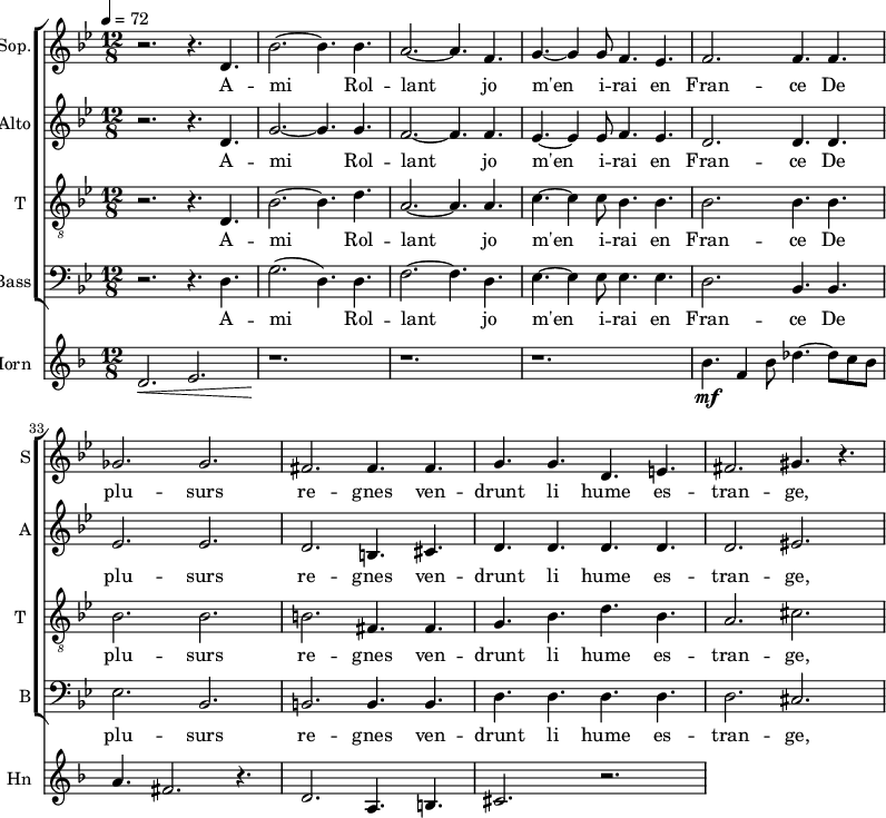 
<<
 \new ChoirStaff
 <<
\new Staff \with {
  midiInstrument = "choir aahs"
  shortInstrumentName = #"S"
  instrumentName = #"Sop."
  } {
  \relative c' {  
   \time 12/8 \key bes \major 
    \set Score.currentBarNumber = #28
   r2. r4. d4.
   bes'2.~ bes4. bes4.
   a2.~ a4. f4.
   g4.~ g4 g8 f4. ees4.
   f2. f4. f4.
   ges2. ges2.    
   fis2.  fis4. fis4.
   g4. g4. d4. e4.
   fis2. gis4. r4.

        
  }  }
 \addlyrics { 
               A -- mi Rol -- lant jo m'en i -- rai en Fran -- ce
               De plu -- surs re -- gnes ven -- drunt li hume es -- tran -- ge, 
            }


\new Staff \with {
  midiInstrument = "choir aahs"
  shortInstrumentName = #"A"
  instrumentName = #"Alto"
  } {
  \relative c' {  
   \time 12/8 \key bes \major 
    \set Score.currentBarNumber = #28
   r2. r4. d4.
   g2.~ g4. g4.
   f2.~ f4. f4.
   ees4.~ ees4 ees8 f4. ees4.
   d2. d4. d4.
   ees2. ees2.    
   d2.  b4. cis4.
   d4. d4. d4. d4.
   d2. eis2.     
  }  }
 \addlyrics { 
               A -- mi Rol -- lant jo m'en i -- rai en Fran -- ce
               De plu -- surs re -- gnes ven -- drunt li hume es -- tran -- ge, 
            }


\new Staff \with {
  midiInstrument = "voice oohs"
  shortInstrumentName = #"T "
  instrumentName = #"T "
  } {
  \relative c {  
   \clef "treble_8"
   \time 12/8 \key bes \major 
    \set Score.currentBarNumber = #28
   r2. r4. d4.
   bes'2.~ bes4. d4.
   a2.~ a4. a4.
   c4.~ c4 c8 bes4. bes4.
   bes2. bes4. bes4.
   bes2. bes2.    
   b2.  fis4. fis4.
   g4. bes4. d4. bes4.
   a2. cis2.

        
  }  }
 \addlyrics { 
               A -- mi Rol -- lant jo m'en i -- rai en Fran -- ce
               De plu -- surs re -- gnes ven -- drunt li hume es -- tran -- ge, 
            }

\new Staff \with {
  midiInstrument = "choir aahs"
  shortInstrumentName = #"B"
  instrumentName = #"Bass"
  } {
  \clef bass  \relative c {  
   \time 12/8 \key bes \major 
    \set Score.currentBarNumber = #28
   r2. r4. d4.
   g2. ( d4. ) d4.
   f2.~ f4. d4.
   ees4.~ ees4 ees8 ees4. ees4.
   d2. bes4. bes4.
   ees2. bes2.    
   b2.  b4. b4.
   d4. d4. d4. d4.
   d2. cis2. 

        
  }  }
 \addlyrics { 
               A -- mi Rol -- lant jo m'en i -- rai en Fran -- ce
               De plu -- surs re -- gnes ven -- drunt li hume es -- tran -- ge, 
            }
>>

\new Staff \with {
  midiInstrument = "french horn"
  shortInstrumentName = #"Hn"
  instrumentName = #"Horn"
 }
 \relative c' {
   \tempo 4=72
  \time 12/8 \key f \major 
\set Score.currentBarNumber = #28
 \transposition f
  d2. \< e2.
  r1. \!
  r1. r
  bes'4. \mf f4 bes8 des4.~ des8 c bes
  a4. fis2. r4.
  d2. \< a4. b4.
  cis2. r2.
 } 
>>
