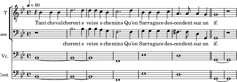 
<<
\new ChoirStaff <<
\new Staff \with {
  midiInstrument = "voice oohs"
  shortInstrumentName = #"T "
  instrumentName = #"T "
  } {
  \relative c' {  
   \clef "treble_8"
   \time 4/4 \key bes \major 
   \tempo 4 = 60
    r4 bes4 bes bes
    d2. d4
    d4 d4 c4 bes4
    c2. d4
    bes4 bes bes c
    a4. a8 a4 g
    \bar "||" g1  r
  }  }
 \addlyrics {  
        Tant che -- val -- cherent e vei -- es e che -- mins
        Qu’en Sar -- ra -- guce des -- cen -- dent suz un if. 
            } 

\new Staff \with {
  midiInstrument = "voice oohs"
  shortInstrumentName = #"B "
  instrumentName = #"Bass "
  } {
  \clef bass \relative c' {  
   \time 4/4 \key bes \major 
   \set Score.currentBarNumber = #9
         r1
         bes2. bes4
         bes4 bes a g   
         f2. f4   
         g4 g g g
         fis4. fis8 d4 g,4 
         g1 r
  }  }
 \addlyrics { 
          cherent e vei -- es e che -- mins
        Qu’en Sar -- ra -- guce des -- cen -- dent suz un if. 
         
            }

>>

\new Staff \with {
  midiInstrument = "Cello"
  shortInstrumentName = #"Vc."
  instrumentName = #"Vc."
  } {
  \clef bass \relative c {  
   \time 4/4 \key bes \major 
   bes1~ bes~ bes f ees' d 
    \bar "||" g,~ g
}}

\new Staff \with {
  midiInstrument = "contrabass"
  shortInstrumentName = #"Cb"
  instrumentName = #"Cont"
  } {
  \clef bass \relative c {  
   \time 4/4 \key bes \major 
   bes1~ bes~ bes f ees' d 
    \bar "||" g,~ g
}}
>>
