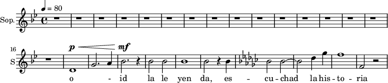 
\new Staff \with {
  midiInstrument = "choir aahs"
  instrumentName = #"Sop."
  shortInstrumentName = #"S"
  } {
\relative c' {  
     \tempo 4=80
     \time 4/4 \key bes \major 
   
      r1 \repeat unfold 15 { r1 }
     
     d1~ ^\p ^\< g2. a4 bes2. ^\mf ^\! r4
     bes2 bes
     bes1 
     bes2 r4 bes4
    \key ees \minor
     bes2 bes2~
     bes2 
     des4 ges4
     f1
     f,2 r2
  }  }
\addlyrics { 
             o - id
             la le yen da, es -- cu -- chad la his -- to -- ria 
            }
