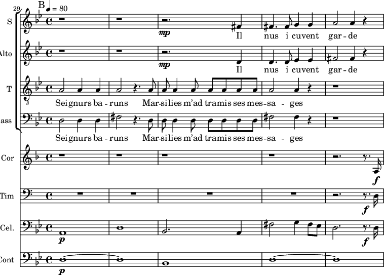 
<<


\new ChoirStaff <<
\new Staff \with {
  midiInstrument = "choir aahs"
  instrumentName = #"S "
  shortInstrumentName = #"S "
  } {
 \relative c' {  
    \time 4/4 \key bes \major
   \set Score.currentBarNumber = #29 
     r1 r
    r2. \mp fis4
    fis4. fis8 g4 g
    a2 a4 r
   
   
}}
 \addlyrics { 
               	Il nus i cu -- vent gar -- de
            }

\new Staff \with {
  midiInstrument = "voice oohs"
  instrumentName = #"Alto "
  shortInstrumentName = #"A "
  } {
 \relative c' {  
    \time 4/4 \key bes \major 
     r1 r
    r2. \mp  d4
    d4. d8 ees4 ees
    fis2 fis4 r
       
   
}}
 \addlyrics { 
               	Il nus i cu -- vent gar -- de
            }

\new Staff \with {
  midiInstrument = "choir aahs"
  shortInstrumentName = #"T "
  instrumentName = #"T "
  } {
  \relative c' {  
   \clef "treble_8"
   \time 4/4 \key bes \major 
   \set Score.currentBarNumber = #29
     a2 a4 a
     a2 r4. a8
     a8 a4 a8 a a a a
     a2 a4 r4
     r1 
       
     
  }  }
 \addlyrics { 
             Sei -- gnurs ba -- runs
             Mar -- si -- lies m’ad tra -- mis ses mes -- sa -- ges

               
            }
\new Staff \with {
  midiInstrument = "voice oohs"
  shortInstrumentName = #"B "
  instrumentName = #"Bass "
  } {
  \clef bass \relative c {  
   \time 4/4 \key bes \major 
        d2 d4 d4
        fis2 r4. d8
        d8 d4 d8 d d d d
        fis2 fis4 r
        r1
  }  }
 \addlyrics { 
             Sei -- gnurs ba -- runs
             Mar -- si -- lies m’ad tra -- mis ses mes -- sa -- ges
            }

>>

\new Staff \with {
  midiInstrument = "french horn"
  instrumentName = #"Cor"
 }
 \relative c' {
   \tempo 4=80
    \set Score.currentBarNumber = #29
  \time 4/4 \key f \major 
 \transposition f
  \bar "||" \mark B
  r1 r r r
  r2. r8. a16 \f
 
 } 

\new Staff \with {
  midiInstrument = "timpani"
  instrumentName = #"Tim"
  shortInstrumentName = #"Ti"
 }{
   \clef bass \relative c {  
    \set Score.currentBarNumber = #29
  \time 4/4 
   \tempo 4=80
  \bar "||" \mark B
  R1*4
   r2. r8. \f d16 
  }
}

\new Staff \with {
  midiInstrument = "cello"
  shortInstrumentName = #"C"
  instrumentName = #"Cel."
  } {
\clef bass \relative c {  
  \key bes \major
  \bar "||" \mark B
   a1 \p
   d1
   bes2. a4
   fis'2 g4 fis8 ees8
   d2. r8. \f d16 
}}

\new Staff \with {
  midiInstrument = "contrabass"
  shortInstrumentName = #"Co"
  instrumentName = #"Cont"
  } {
  \clef bass \relative c {  
   \time 4/4 \key bes \major 
    d1~ \p d1
    bes1
    d1~  d1
  
}}
>>
