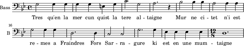
\new Staff \with {
  midiInstrument = "violin"
  shortInstrumentName = #"B "
  instrumentName = #"Bass "
  } {
  \clef bass \relative c {  
   \time 4/4 \key bes \major 
 \set Score.currentBarNumber = #10
        g'2 g4 g
        g4 g e g
        c2 g
        a2. r4
        bes2 bes4 bes
        a2 a4 a
        g2 g4 g
        d2. d4
        c2 c
        g'2. g4
        ees4 ees ees ees
   \time 12/8
        d1.
  }  }
 \addlyrics { 
              Tres qu'en la mer cun quist la tere al -- taigne Mur ne ci -- tet n'i est re -- mes a
              Fraindres Fors Sar -- ra -- gure  ki est en une mum -- taigne
            }
