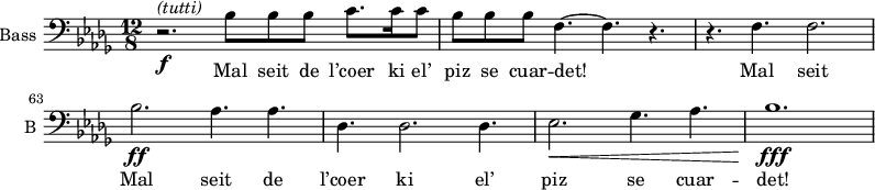
\new Staff \with {
  midiInstrument = "voice oohs" 
  shortInstrumentName = #"B "
  instrumentName = #"Bass "
  } {
  \clef bass \relative c' {  
   \time 12/8  \key des \major 
  \set Score.currentBarNumber = #60

                                              % mesure 60
        r2. \f ^\markup { \italic {"(tutti)"}} bes8 bes8 bes8 c8.  c16 c8
        bes8 bes8 bes8 f4.~ f4. r4.
        r4. f4. f2.
        bes2. \ff aes4. aes
        des,4. des2. des4.
        ees2. \< ges4. aes4.
        bes1. \fff \!
  }  }
 \addlyrics { 
             Mal seit de l’coer ki el’ piz se cuar -- det! 	
             Mal seit
	     Mal seit de l’coer ki el’ piz se cuar -- det!   
            }
