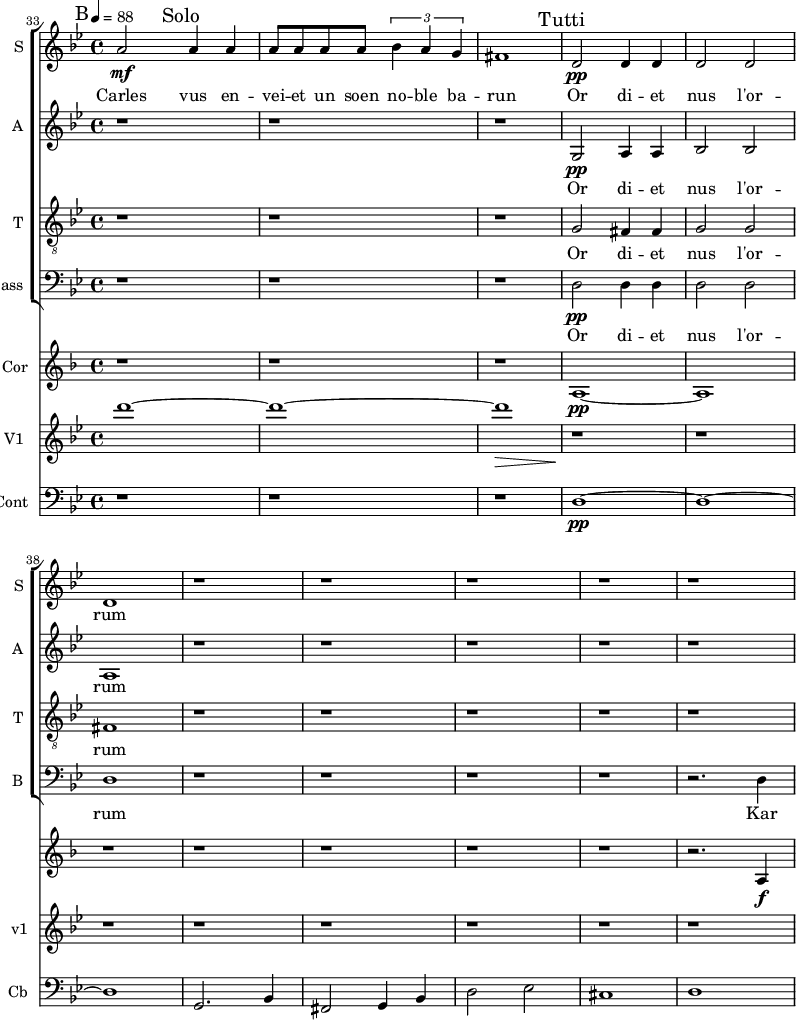 
<<
\new ChoirStaff <<

\new Staff \with {
  midiInstrument = "voice oohs"
  instrumentName = #"S "
  shortInstrumentName = #"S "
  } {
 \relative c'' {  
    \time 4/4 \key bes \major 
 \tempo 4=88
 \set Score.currentBarNumber = #33

    a2 \mf \mark "Solo" a4 a
    a8 a a a  \tuplet 3/2 {bes4 a g}
    fis1
\mark "Tutti"
    d2 \pp d4 d
    d2 d2
    d1
  r1 r r r r 
}}
 \addlyrics { 
               Carles vus en -- vei -- et un soen no -- ble ba -- run 
               Or di -- et nus l'or -- rum
            }

\new Staff \with {
  midiInstrument = "voice oohs"
  instrumentName = #"A "
  shortInstrumentName = #"A "
  } {
  \relative c' {  
  \time 4/4 \key bes \major 
  r1 r r
  g2 \pp a4 a
  bes2 bes
  a1
  r1 r r r r 
}}
 \addlyrics { 
               Or di -- et nus l'or -- rum
            }

\new Staff \with {
  midiInstrument = "voice oohs"
  shortInstrumentName = #"T "
  instrumentName = #"T "
  } {
  \relative c' {  
   \clef "treble_8"
   \time 4/4 \key bes \major 
   \tempo 4 = 88
   r1 r r
   g2 fis4 fis
   g2 g
   fis1
  r1 r r r r 
  }  }
 \addlyrics {  
          Or di -- et nus l'or -- rum
            } 
\new Staff \with {
  midiInstrument = "voice oohs"
  shortInstrumentName = #"B "
  instrumentName = #"Bass "
  } {
  \clef bass \relative c {  
   \time 4/4 \key bes \major 
    r1 r r
    d2 \pp d4 d
    d2 d2
    d1
  r1 r r r 
  r2. d4
  }  }
 \addlyrics { 
          Or di -- et nus l'or -- rum
          Kar
            }
>>

\new Staff \with {
  midiInstrument = "french horn"
  instrumentName = #"Cor"
 }
 \relative c' {
   \tempo 4=88
  \time 4/4 \key f \major 
\set Score.currentBarNumber = #33
 \transposition f
  \bar "||" \mark B
  r1 r r
  a1~  \pp
  a1
  r1 r r r
  r1 
  r2. a4 \f
 } 

\new Staff \with {
  midiInstrument = "violin"
  instrumentName = #"V1 "
  shortInstrumentName = #"v1"
  } {
   \relative c' {  
   \set Score.currentBarNumber = #33
   \tempo 4=88
   \time 4/4 \key bes \major 
   \bar "||" \mark B
    d''1~ 
    d1~ 
    d1 \>
    r1\!
    r1 r r r
    r1 r r
  }
}

\new Staff \with {
  midiInstrument = "contrabass"
  shortInstrumentName = #"Cb"
  instrumentName = #"Cont"
  } {
  \clef bass \relative c {  
\set Score.currentBarNumber = #33
    \time 4/4 \key bes \major 
   \bar "||" \mark B
   r1 r r
   d1~ \pp d1~ d1
   g,2. bes4
   fis2 g4 bes
   d2 ees
   cis1
   d1 \< \!
}}
>>
