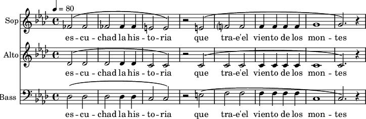 
<<
\new Staff \with {
  midiInstrument = "choir aahs"
  instrumentName = #"Sop"
  shortInstrumentName = #"S"
  } {
  \relative c' {  
   \tempo 4=80
   \time 4/4 \key aes \major 
   \set Score.currentBarNumber = #52
   fes2 ^\( fes2
   fes2 fes4 fes4
   e2 e2 ^\)
   r2 e2 ^\(
   f?2 f2
   f4 f f f
   g1
   g2. ^\) r4
  }}
\addlyrics {

   
  es -- cu -- chad la  his -- to -- ria
  que tra -- e'el vien -- to de los mon -- tes
 }

\new Staff \with {
  midiInstrument = "choir aahs"
  instrumentName = #"Alto"
  shortInstrumentName = #"A "
  } {
  \relative c' {  
   \tempo 4=80
   \time 4/4 \key aes \major 
   \set Score.currentBarNumber = #52
   des2 ^\( des2
   des2 des4 des4
   c2 c2 ^\)
   r2 c2 ^\(
   c2 c2
   c4 c c c
   c1
   c2. ^\) r4
  }}
\addlyrics {
  es -- cu -- chad la  his -- to -- ria
 que tra -- e'el vien -- to de los mon -- tes
 }

\new Staff \with {
  midiInstrument = "voice oohs"
  shortInstrumentName = #"B "
  instrumentName = #"Bass "
  } {
  \clef bass \relative c {  
   \time 4/4 \key aes \major 
    \set Score.currentBarNumber = #52
   des2 ^\( des2
   des2 des4 des4
   c2 c2 ^\)
   r2 e2 ^\(
   f2 f2
    f4 f f f
  c1
  c2. ^\) r4
  }  }
 \addlyrics { 
               es -- cu -- chad la  his -- to -- ria
 que tra -- e'el vien -- to de los mon -- tes
            }
>>
