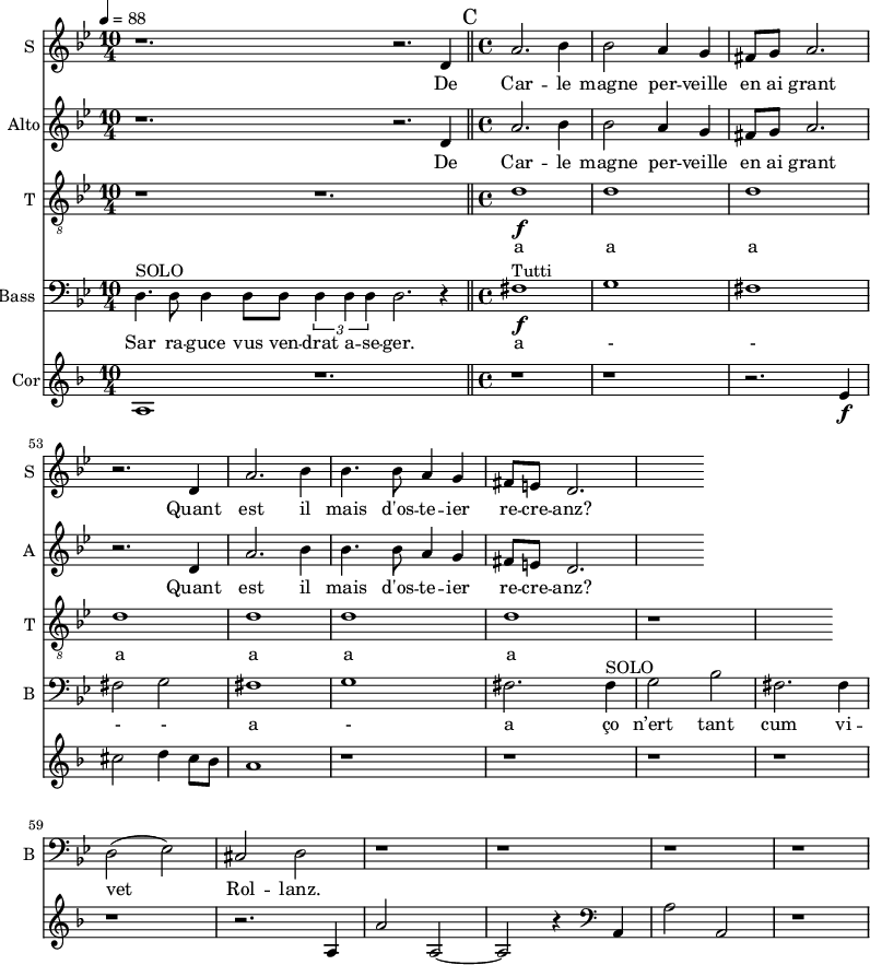 
<<
\new choirstaff
<<
\new Staff \with {
  midiInstrument = "voice oohs"
  instrumentName = #"S "
  shortInstrumentName = #"S "
  } {
 \relative c' {  
    \time 10/4 \key bes \major 
    r1. r2. d4
    \bar "||"
   \time 4/4
    a'2. bes4
    bes2 a4 g
    fis8 g a2.
    r2. d,4
    a'2. bes4
    bes4. bes8 a4 g4
    fis8 e d2.
}}
 \addlyrics { 
               De Car -- le magne per -- veille en ai grant
               Quant est il mais d'os -- te -- ier re -- cre -- anz?
            }

\new Staff \with {
  midiInstrument = "voice oohs"
  instrumentName = #"Alto"
  shortInstrumentName = #"A "
  } {
 \relative c' {  
    \time 10/4 \key bes \major 
    r1. r2. d4
    \bar "||"
   \time 4/4
    a'2. bes4
    bes2 a4 g
    fis8 g a2.
    r2. d,4
    a'2. bes4
    bes4. bes8 a4 g4
    fis8 e d2.
}}
 \addlyrics { 
               De Car -- le magne per -- veille en ai grant
               Quant est il mais d'os -- te -- ier re -- cre -- anz?
            }

\new Staff \with {
  midiInstrument = "voice oohs"
  shortInstrumentName = #"T "
  instrumentName = #"T "
  } {
  \relative c' {  
   \clef "treble_8"
   \time 10/4 \key bes \major 
   \tempo 4 = 88
   \set Score.currentBarNumber = #49
    r1 r1. 
   \bar "||" \time 4/4
    d1 \f
    d1 d d d d d
     r1
  }  }
 \addlyrics {  
          a a a a a a a a
            } 

\new Staff \with {
  midiInstrument = "voice oohs"
  shortInstrumentName = #"B "
  instrumentName = #"Bass "
  } {
  \clef bass \relative c {  
   \time 4/4 \key bes \major 
   \set Score.currentBarNumber = #49
    
  \time 10/4 

    d4.^\markup {  SOLO }  d8 d4 d8 d8 \tuplet 3/2 {d4 d d} d2.  \) r4
  \bar "||"
  \time 4/4
   fis1 ^\markup { Tutti } \f
   g1
   fis1
   fis2 g
   fis1
   g1
   fis2. fis4^\markup {  SOLO } 
   g2 bes2
   fis2. fis4
   d2 (ees2)
   cis2 d
   r1 r r r
  }  }
 \addlyrics { 

          Sar  ra  -- guce vus ven -- drat a -- se -- ger.
          a - - - - a - a
          ço n’ert  tant cum vi -- vet Rol -- lanz. 
            }
>>
\new Staff \with {
  midiInstrument = "french horn"
  instrumentName = #"Cor"
 }
 \relative c' {
   \tempo 4= 88
\set Score.currentBarNumber = #49
 \transposition f
\clef G
  \time 10/4 \key f \major 
a1 r1.
  \bar "||" \mark C
  \time 4/4
    r1  r1
    r2. e'4 \f
    cis'2 d4 cis8 bes
    a1
    r1 r r
    r1 r
    r2. a,4
    a'2 a,2~
    a2 r4  \clef bass a,4
    a'2 a,2
    r1
 } 
>>
