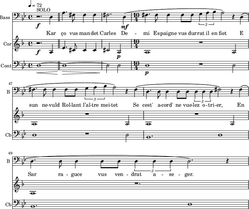 
<<
\new Staff \with {
  midiInstrument = "voice oohs"
  shortInstrumentName = #"B "
  instrumentName = #"Bass "
  } {
  \clef bass \relative c {  
   \time 4/4 \key bes \major 
   \set Score.currentBarNumber = #43
    r2.^\markup {  SOLO } \f d4 \bar "||"
    a'4. fis8 fis4 fis
    fis2. d4 \mf \(
  \time 10/4 
    fis4. fis8 fis4 fis8 fis \tuplet 3/2 {g4 a bes} a2 \) r4 d,4 \(
    fis4. fis8 fis4 fis8 fis \tuplet 3/2 {g4 a bes} a2 \) r4 fis4 \(
    d4.  d8 d4 d8 d8 \tuplet 3/2 {d4 d d} fis2  \) r4 fis  \(
    d4.  d8 d4 d8 d8 \tuplet 3/2 {d4 d d} d2.  \) r4
  }  }
 \addlyrics { 
          Kar ço vus man -- det Carles
         De -- mi Es -- paigne vus dur -- rat il en fiet 
         E sun ne -- vuld Rol -- lant l’al -- tre mei -- tet
         Se cest'  a  -- cord' ne vue -- lez o -- tri -- er, 
          En Sar  ra  -- guce vus ven -- drat a -- se -- ger.
            }

\new Staff \with {
  midiInstrument = "french horn"
  instrumentName = #"Cor"
 }
 \relative c' {
   \tempo 4=72
  \time 4/4 \key f \major 
\set Score.currentBarNumber = #43
 \transposition f
  r2. \f a4
  \bar "||"
   e'4. cis8 cis4 cis
   cis2 a \p
  \time 10/4
   a1 r1 a2
   a1 r1 a2
   a1 r1 a2
   a1 r1.
  
 } 


\new Staff \with {
  midiInstrument = "contrabass"
  shortInstrumentName = #"Cb"
  instrumentName = #"Cont"
  } {
  \clef bass \relative c {  
   \time 4/4 \key bes \major 
\set Score.currentBarNumber = #43
   d1~ \<
    \bar "||"  
   d1~ \! \>
   d2 \! d2
 \time 10/4
   d1 \p r1 d2
   d1  r1 d2
    bes1. d1
    bes1. d1
}}
>>
