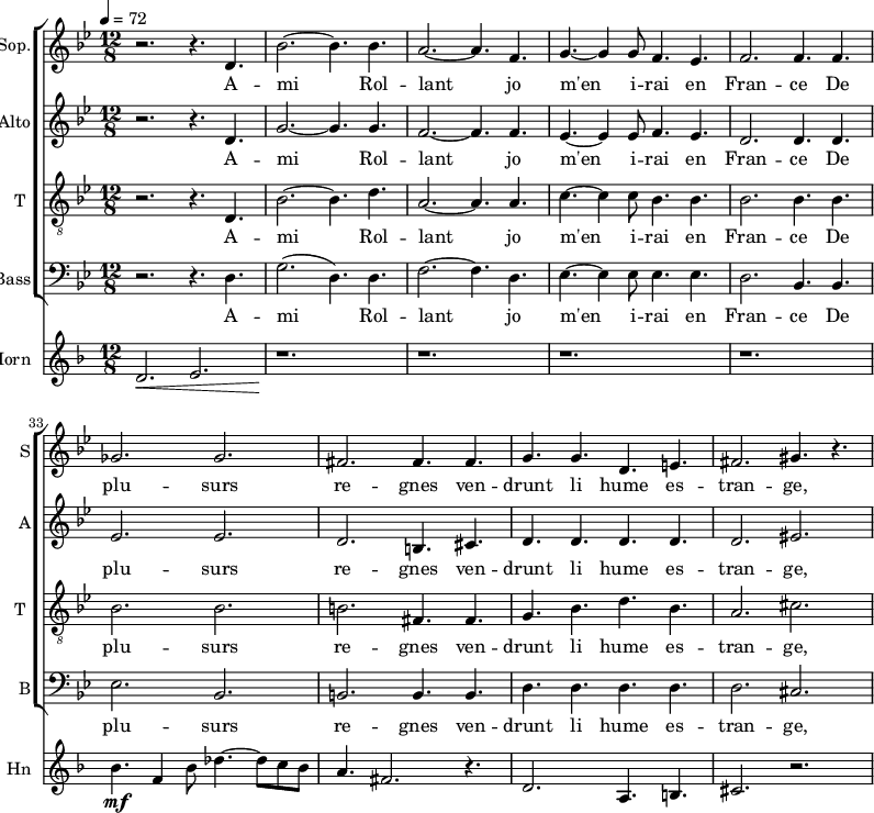 
<<
 \new ChoirStaff
 <<
\new Staff \with {
  midiInstrument = "choir aahs"
  shortInstrumentName = #"S"
  instrumentName = #"Sop."
  } {
  \relative c' {  
   \time 12/8 \key bes \major 
    \set Score.currentBarNumber = #28
   r2. r4. d4.
   bes'2.~ bes4. bes4.
   a2.~ a4. f4.
   g4.~ g4 g8 f4. ees4.
   f2. f4. f4.
   ges2. ges2.    
   fis2.  fis4. fis4.
   g4. g4. d4. e4.
   fis2. gis4. r4.

        
  }  }
 \addlyrics { 
               A -- mi Rol -- lant jo m'en i -- rai en Fran -- ce
               De plu -- surs re -- gnes ven -- drunt li hume es -- tran -- ge, 
            }


\new Staff \with {
  midiInstrument = "choir aahs"
  shortInstrumentName = #"A"
  instrumentName = #"Alto"
  } {
  \relative c' {  
   \time 12/8 \key bes \major 
    \set Score.currentBarNumber = #28
   r2. r4. d4.
   g2.~ g4. g4.
   f2.~ f4. f4.
   ees4.~ ees4 ees8 f4. ees4.
   d2. d4. d4.
   ees2. ees2.    
   d2.  b4. cis4.
   d4. d4. d4. d4.
   d2. eis2.     
  }  }
 \addlyrics { 
               A -- mi Rol -- lant jo m'en i -- rai en Fran -- ce
               De plu -- surs re -- gnes ven -- drunt li hume es -- tran -- ge, 
            }


\new Staff \with {
  midiInstrument = "voice oohs"
  shortInstrumentName = #"T "
  instrumentName = #"T "
  } {
  \relative c {  
   \clef "treble_8"
   \time 12/8 \key bes \major 
    \set Score.currentBarNumber = #28
   r2. r4. d4.
   bes'2.~ bes4. d4.
   a2.~ a4. a4.
   c4.~ c4 c8 bes4. bes4.
   bes2. bes4. bes4.
   bes2. bes2.    
   b2.  fis4. fis4.
   g4. bes4. d4. bes4.
   a2. cis2.

        
  }  }
 \addlyrics { 
               A -- mi Rol -- lant jo m'en i -- rai en Fran -- ce
               De plu -- surs re -- gnes ven -- drunt li hume es -- tran -- ge, 
            }

\new Staff \with {
  midiInstrument = "choir aahs"
  shortInstrumentName = #"B"
  instrumentName = #"Bass"
  } {
  \clef bass  \relative c {  
   \time 12/8 \key bes \major 
    \set Score.currentBarNumber = #28
   r2. r4. d4.
   g2. ( d4. ) d4.
   f2.~ f4. d4.
   ees4.~ ees4 ees8 ees4. ees4.
   d2. bes4. bes4.
   ees2. bes2.    
   b2.  b4. b4.
   d4. d4. d4. d4.
   d2. cis2. 

        
  }  }
 \addlyrics { 
               A -- mi Rol -- lant jo m'en i -- rai en Fran -- ce
               De plu -- surs re -- gnes ven -- drunt li hume es -- tran -- ge, 
            }
>>

\new Staff \with {
  midiInstrument = "french horn"
  shortInstrumentName = #"Hn"
  instrumentName = #"Horn"
 }
 \relative c' {
   \tempo 4=72
  \time 12/8 \key f \major 
\set Score.currentBarNumber = #28
 \transposition f
  d2. \< e2.
  r1. \!
  r1. r r
  bes'4. \mf f4 bes8 des4.~ des8 c bes
  a4. fis2. r4.
  d2. \< a4. b4.
  cis2. r2.
 } 
>>
