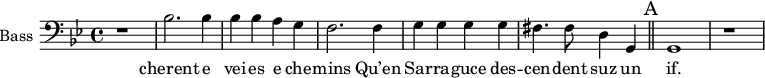 
\new Staff \with {
  midiInstrument = "voice oohs"
  shortInstrumentName = #"B "
  instrumentName = #"Bass "
  } {
  \clef bass \relative c {  
   \time 4/4 \key bes \major 
   \set Score.currentBarNumber = #9
         r1
         bes'2. bes4
         bes4 bes a g   
         f2. f4   
         g4 g g g
         fis4. fis8 d4 g,4 
   \bar "||" \mark A
         g1 r
  }  }
 \addlyrics { 
          cherent e vei -- es e che -- mins
        Qu’en Sar -- ra -- guce des -- cen -- dent suz un if. 
         
            }
