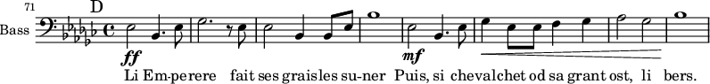 
\new Staff \with {
  midiInstrument = "voice oohs"
  shortInstrumentName = #"B "
  instrumentName = #"Bass "
  } {
   \clef bass \relative c {
  \set Score.currentBarNumber = #71
 \key ges \major
  \bar "||" \mark D
  ees2 \ff  bes4. ees8
  ges2. r8 ees
  ees2 bes4 bes8 ees
  bes'1
  ees,2 \mf bes4. ees8
  ges4 \< ees8 ees f4 ges
  aes2 ges2
   bes1 \!
  }  }
 \addlyrics { 
           Li Em -- pe -- rere fait ses grais -- les su -- ner
           Puis, si che -- val -- chet od sa grant ost, li bers.   
            }
