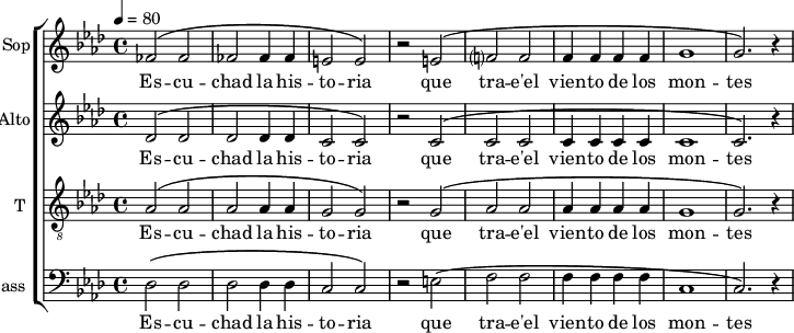 
<<
\new ChoirStaff <<
\new Staff \with {
  midiInstrument = "choir aahs"
  instrumentName = #"Sop"
  shortInstrumentName = #"S"
  } {
  \relative c' {  
   \tempo 4=80
   \time 4/4 \key aes \major 
   \set Score.currentBarNumber = #52
   fes2 ^\( fes2
   fes2 fes4 fes4
   e2 e2 ^\)
   r2 e2 ^\(
   f?2 f2
   f4 f f f
   g1
   g2. ^\) r4
  }}
\addlyrics {

   
  Es -- cu -- chad la  his -- to -- ria
  que tra -- e'el vien -- to de los mon -- tes
 }

\new Staff \with {
  midiInstrument = "choir aahs"
  instrumentName = #"Alto"
  shortInstrumentName = #"A "
  } {
  \relative c' {  
   \tempo 4=80
   \time 4/4 \key aes \major 
   \set Score.currentBarNumber = #52
   des2 ^\( des2
   des2 des4 des4
   c2 c2 ^\)
   r2 c2 ^\(
   c2 c2
   c4 c c c
   c1
   c2. ^\) r4
  }}
\addlyrics {
  Es -- cu -- chad la  his -- to -- ria
 que tra -- e'el vien -- to de los mon -- tes
 }

\new Staff \with {
  midiInstrument = "voice oohs"
  shortInstrumentName = #"Ténor"
  instrumentName = #"T "
  } {
  \relative c' {  
   \clef "treble_8"
   \time 4/4 \key aes \major 
   \set Score.currentBarNumber = #52
   aes2 ^\( aes2
   aes2 aes4 aes4
   g2 g2 ^\)
   r2 g2 ^\(
   aes2 aes2
   aes4 aes aes aes
   g1
   g2. ^\) r4
  }}
\addlyrics {
  Es -- cu -- chad la  his -- to -- ria
 que tra -- e'el vien -- to de los mon -- tes
 }


\new Staff \with {
  midiInstrument = "voice oohs"
  shortInstrumentName = #"B "
  instrumentName = #"Bass "
  } {
  \clef bass \relative c {  
   \time 4/4 \key aes \major 
    \set Score.currentBarNumber = #52
   des2 ^\( des2
   des2 des4 des4
   c2 c2 ^\)
   r2 e2 ^\(
   f2 f2
    f4 f f f
  c1
  c2. ^\) r4
  }  }
 \addlyrics { 
               Es -- cu -- chad la  his -- to -- ria
 que tra -- e'el vien -- to de los mon -- tes
            }
>>
>>
