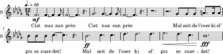 
\new Staff \with {
  midiInstrument = "voice oohs"
  instrumentName = #"S "
  shortInstrumentName = #"S "
  } {
  \relative c' {  
   \time 12/8 \key des \major 
 \tempo 4.= 68
    f2. \mf f4.~ f4 f8
    f2.~ f4. r4.
    ges2. ges4.~ ges4 ges8  
    f2.~ f4. r4.
    r1.
    r2. ges8 ges ges a8. a16 a8
    bes8 bes bes c4.~ c4. r4.

     bes2. \ff c4. c4.
     des4. des2. des4.
     ees2. \< des4. c
     bes1. \fff \!
  }  }
 \addlyrics { 
               	Cist nus sun près
               	Cist nus sun près
                Mal seit de l’coer ki el’ piz se cuar -- det! 
                Mal seit de l’coer ki el’ piz se cuar -- det! 

            }

