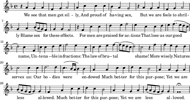 \new Staff \with {
midiInstrument = #"Flute" }
\relative c'' {
\time 4/4 \key f \major
r4 a g a
f4 g a2
a4 c c c
bes4 a g2
r4 a g a
f4 g a2
g4 a bes8 ( a g ) f
g4 g f2
r4 f c' c
d4 e f2
e4 c c d
e4 f4. ( e8 d c
d2 ) c4 f,4
c' c4 d e
f2 e4 c c
d e f4~ f8 ( e8 d c d2 )
c2 r4 f
f4 e d d
c2 c4 c4
d2. d4
c4. ( bes16 a bes4 ) bes
a4 a c c
d4 c bes2
a4 a g a
bes8 ( a g f g4 ) g f
a4 c c
d4 c bes2
a4 a g a
bes8 ( a g f g4 ) g f1\fermata
}
\addlyrics {
We see that men get sil -- ly, And proud of ha -- ving sex,
But we are fools to shril -- ly Blame sex for these ef -- fects.
For men are praised for ac -- tions That lose us our good name,
Un -- te -- na --ble in -- frac -- tions: The law of bru-- tal shame!
More wise -- ly Na -- tures serves us: Our bo -- dies were en -- dowed
Much bet -- ter for this pur -- pose; Yet we are less al -- lowed.
Much bet -- ter for this pur -- pose; Yet we are less al -- lowed.
}