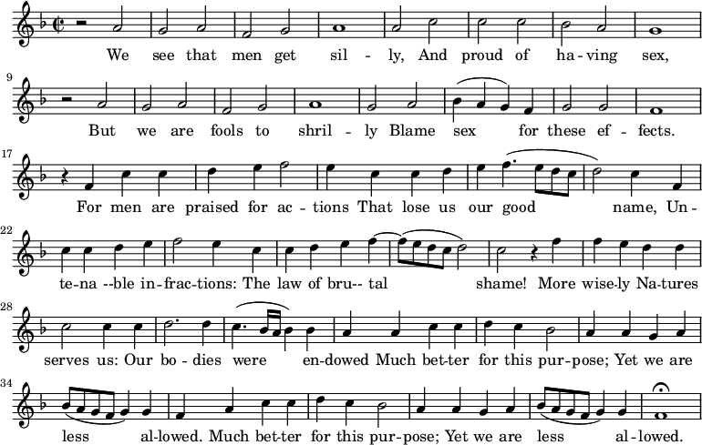 \new Staff \with {
midiInstrument = #"Flute" }
\relative c'' {
\time 2/2 \key f \major
r2 a g a
f2 g a1
a2 c c c
bes2 a g1
r2 a g a
f2 g a1
g2 a bes4 ( a g ) f
g2 g f1
r4 f c' c
d4 e f2
e4 c c d
e4 f4. ( e8 d c
d2 ) c4 f,4
c' c4 d e
f2 e4 c c
d e f4~ f8 ( e8 d c d2 )
c2 r4 f
f4 e d d
c2 c4 c4
d2. d4
c4. ( bes16 a bes4 ) bes
a4 a c c
d4 c bes2
a4 a g a
bes8 ( a g f g4 ) g f
a4 c c
d4 c bes2
a4 a g a
bes8 ( a g f g4 ) g f1\fermata
}
\addlyrics {
We see that men get sil -- ly, And proud of ha -- ving sex,
But we are fools to shril -- ly Blame sex for these ef -- fects.
For men are praised for ac -- tions That lose us our good name,
Un -- te -- na --ble in -- frac -- tions: The law of bru-- tal shame!
More wise -- ly Na -- tures serves us: Our bo -- dies were en -- dowed
Much bet -- ter for this pur -- pose; Yet we are less al -- lowed.
Much bet -- ter for this pur -- pose; Yet we are less al -- lowed.
}