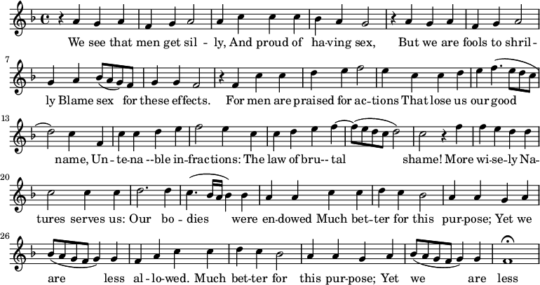 
\new Staff \with {
  midiInstrument = #"Flute" }
     \relative c'' { 
 \time 4/4 \key f \major 
     r4 a g a 
     f4 g a2
     a4 c c c
     bes4 a g2

     r4 a g a
     f4 g a2 
     g4 a bes8 ( a g ) f
     g4 g f2

     r4 f c' c
     d4 e f2
     e4 c c d
     e4 f4. ( e8 d c 
     d2 ) c4 f,4 
     c' c4 d e 
     f2 e4 c c
     d e f4~ f8 ( e8 d c  d2 )

     c2 r4 f
     f4 e d d
     c2 c4 c4 
     d2. d4
     c4. ( bes16 a bes4 ) bes 

     a4 a c c
     d4 c bes2
     a4 a  g a
     bes8 ( a g f g4 ) g f

       a4  c c
     d4 c bes2
     a4 a  g a
     bes8 ( a g f g4 ) g f1\fermata  
 
}

 \addlyrics { 
              We see that men get sil -- ly, And proud of ha -- ving sex,
              But we are fools to shril -- ly Blame sex for these ef -- fects.
              For men are praised for ac -- tions That lose us our good name,
              Un -- te -- na --ble in -- frac -- tions: The law of bru-- tal shame!
              More wi -- se -- ly Na -- tures serves us: Our bo -- dies were en -- dowed
              Much bet -- ter for this pur -- pose; Yet we are less al -- lo -- wed.
              Much bet -- ter for this pur -- pose; Yet we are less al -- lo -- wed.
            }
