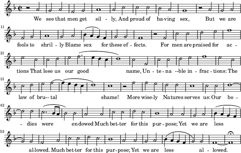 \new Staff \with {
midiInstrument = #"Flute" }
\relative c'' {
\time 2/2 \key f \major
r2 a g a
f2 g a1
a2 c c c
bes2 a g1
r2 a g a
f2 g a1
g2 a bes4 ( a g ) f
g2 g f1
r2 f c' c
d2 e f1
e2 c c d
e2 f2. ( e4 d c
d1 ) c2 f,2
c' c2 d e
f1 e2 c c
d e f2~ f4 ( e4 d c d1 )
c1 r2 f
f2 e d d
c1 c2 c2
d1~ d2 d2
c2. ( bes8 a bes2 ) bes
a2 a c c
d2 c bes1
a2 a g a
bes4 ( a g f g2 ) g f
a2 c c
d2 c bes1
a2 a g a
bes4 ( a g f g2 ) g f1~ f1\fermata
}
\addlyrics {
We see that men get sil -- ly, And proud of ha -- ving sex,
But we are fools to shril -- ly Blame sex for these ef -- fects.
For men are praised for ac -- tions That lose us our good name,
Un -- te -- na --ble in -- frac -- tions: The law of bru-- tal shame!
More wise -- ly Na -- tures serves us: Our bo -- dies were en -- dowed
Much bet -- ter for this pur -- pose; Yet we are less al -- lowed.
Much bet -- ter for this pur -- pose; Yet we are less al -- lowed.
}