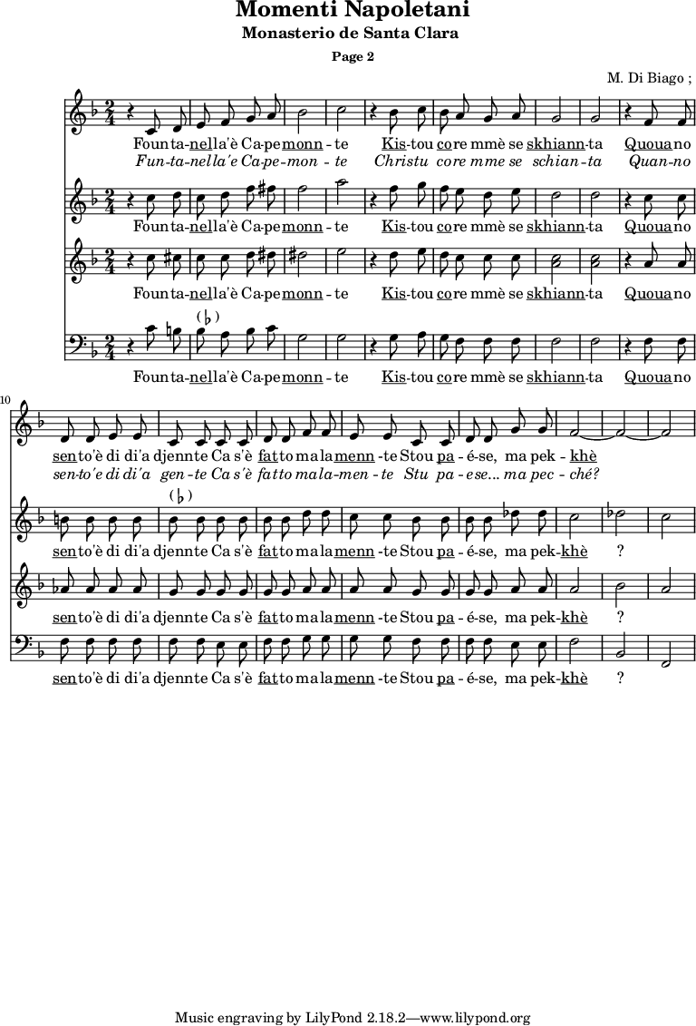 \header {
title = "Momenti Napoletani"
subtitle = "Monasterio de Santa Clara "
subsubtitle = "Page 2"
composer = " M. Di Biago ; "
}
<<
\new Staff {
\relative c'' {
\key d \minor
\time 2/4
\autoBeamOff
r4 c,8 d e f g a bes2 c2
r4 bes8 c bes a g a g2 g2
r4 f8 f d d e e c c |
c c d d f f | e e
c c d d g g f2 ~ f2 ~ f2
}
\addlyrics {
\lyricmode {
Foun -- ta -- \markup { \underline nel} -- la'è Ca -- pe -- \markup { \underline monn } -- te
\markup { \underline Kis } -- tou \markup { \underline co } -- re mmè se \markup { \underline skhiann } -- ta
\markup { \underline Quoua } -- no \markup { \underline sen } -- to'è di di'a djenn -- te
Ca s'è \markup { \underline fat} -- to ma -- la -- \markup { \underline menn } -te
Stou \markup { \underline pa } -- é -- se, ma pek -- \markup { \underline khè } ?
}}
\addlyrics {
\lyricmode {
\override LyricText.font-shape = #'italic
Fun -- ta -- nel -- la'e Ca -- pe -- mon -- te
Chris -- tu co -- re mme se schian -- ta
Quan -- no sen -- to'e di di'a gen -- te
Ca s'è fat -- to ma -- la -- men -- te
Stu pa -- e -- se... ma pec -- ché?
}}
}
\new Staff {
\relative c'' {
\key d \minor
\time 2/4
\autoBeamOff
r4 c8 d c d f fis f2 a
r4 f8 g f e d e d2 d2
r4 c8 c b b b b bes^\markup { ( \flat ) } bes
bes bes bes bes d d c c
bes bes bes bes des des c2 des c
}
\addlyrics {
\lyricmode {
Foun -- ta -- \markup { \underline nel} -- la'è Ca -- pe -- \markup { \underline monn } -- te
\markup { \underline Kis } -- tou \markup { \underline co } -- re mmè se \markup { \underline skhiann } -- ta
\markup { \underline Quoua } -- no \markup { \underline sen } -- to'è di di'a djenn -- te
Ca s'è \markup { \underline fat} -- to ma -- la -- \markup { \underline menn } -te
Stou \markup { \underline pa } -- é -- se, ma pek -- \markup { \underline khè } ?
}}
}
\new Staff {
\relative c'' {
\key d \minor
\time 2/4
\autoBeamOff
r4 c8 cis c c d dis dis2 e
r4 d8 e d c c c < c a >2 <c a>
r4 a8 a aes aes aes aes g g
g g g g a a a a
g g g g a a a2 bes a
}
\addlyrics {
\lyricmode {
Foun -- ta -- \markup { \underline nel} -- la'è Ca -- pe -- \markup { \underline monn } -- te
\markup { \underline Kis } -- tou \markup { \underline co } -- re mmè se \markup { \underline skhiann } -- ta
\markup { \underline Quoua } -- no \markup { \underline sen } -- to'è di di'a djenn -- te
Ca s'è \markup { \underline fat} -- to ma -- la -- \markup { \underline menn } -te
Stou \markup { \underline pa } -- é -- se, ma pek -- \markup { \underline khè } ?
}}
}
\new Staff {
\relative c'' {
\key d \minor
\time 2/4
\clef bass
\autoBeamOff
r4 c,8 b | bes^\markup { ( \flat ) } a bes c g2 g2
r4 g8 a g f f f f2 f2
r4 f8 f f f f f | f f
e e f f g g g g
f f f f e e f2 bes,2 f2
}
\addlyrics {
\lyricmode {
Foun -- ta -- \markup { \underline nel} -- la'è Ca -- pe -- \markup { \underline monn } -- te
\markup { \underline Kis } -- tou \markup { \underline co } -- re mmè se \markup { \underline skhiann } -- ta
\markup { \underline Quoua } -- no \markup { \underline sen } -- to'è di di'a djenn -- te
Ca s'è \markup { \underline fat} -- to ma -- la -- \markup { \underline menn } -te
Stou \markup { \underline pa } -- é -- se, ma pek -- \markup { \underline khè } ?
}}
}
>>