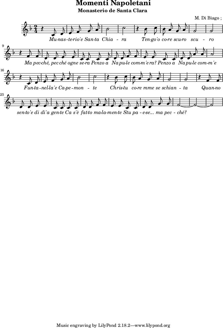\header {
title = "Momenti Napoletani"
subtitle = "Monasterio de Santa Clara "
composer = " M. Di Biago ; "
}
musiqueSopranoA = {
r4 c,8 d e f g a bes2 c2
r4 bes8 c bes a g a g2 g2
r4 f8 f d d e e c c |
c c d d f f | e e
}
<<
\new Staff {
\relative c'' {
\key d \minor
\time 2/4
\autoBeamOff
\musiqueSopranoA
c8 c d d a' a a2
\musiqueSopranoA
c8 c d d g g f2 ~ f2 ~ f2
}
\addlyrics {
\lyricmode {
\override LyricText.font-shape = #'italic
Mu -- nas -- te -- rio'e San -- ta Chia -- ra
Ten -- go'o co -- re scu -- ro scu -- ro
Ma pec -- ché, pec -- ché ogne se -- ra
Penzo a Na -- pu -- le com -- m'e -- ra?
Penzo a Na -- pu -- le com -- m'e
Fun -- ta -- nel -- la'e Ca -- pe -- mon -- te
Chris -- tu co -- re mme se schian -- ta
Quan -- no sen -- to'e di di'a gen -- te
Ca s'è fat -- to ma -- la -- men -- te
Stu pa -- e -- se... ma pec -- ché?
}}
\addlyrics {
\lyricmode {
}}
}
>>