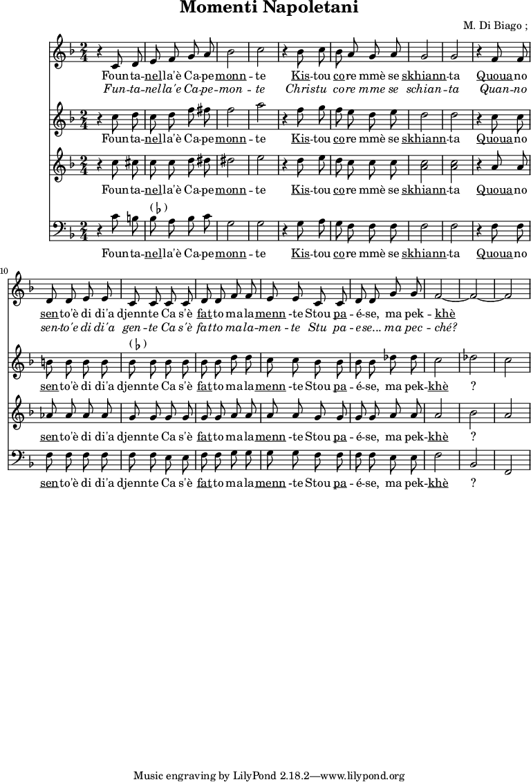 \header {
title = "Momenti Napoletani"
composer = " M. Di Biago ; "
}
<<
\new Staff {
\relative c'' {
\key d \minor
\time 2/4
\autoBeamOff
r4 c,8 d e f g a bes2 c2
r4 bes8 c bes a g a g2 g2
r4 f8 f d d e e c c |
c c d d f f | e e
c c d d g g f2 ~ f2 ~ f2
}
\addlyrics {
\lyricmode {
Foun -- ta -- \markup { \underline nel} -- la'è Ca -- pe -- \markup { \underline monn } -- te
\markup { \underline Kis } -- tou \markup { \underline co } -- re mmè se \markup { \underline skhiann } -- ta
\markup { \underline Quoua } -- no \markup { \underline sen } -- to'è di di'a djenn -- te
Ca s'è \markup { \underline fat} -- to ma -- la -- \markup { \underline menn } -te
Stou \markup { \underline pa } -- é -- se, ma pek -- \markup { \underline khè } ?
}}
\addlyrics {
\lyricmode {
\override LyricText.font-shape = #'italic
Fun -- ta -- nel -- la'e Ca -- pe -- mon -- te
Chris -- tu co -- re mme se schian -- ta
Quan -- no sen -- to'e di di'a gen -- te
Ca s'è fat -- to ma -- la -- men -- te
Stu pa -- e -- se... ma pec -- ché?
}}
}
\new Staff {
\relative c'' {
\key d \minor
\time 2/4
\autoBeamOff
r4 c8 d c d f fis f2 a
r4 f8 g f e d e d2 d2
r4 c8 c b b b b bes^\markup { ( \flat ) } bes
bes bes bes bes d d c c
bes bes bes bes des des c2 des c
}
\addlyrics {
\lyricmode {
Foun -- ta -- \markup { \underline nel} -- la'è Ca -- pe -- \markup { \underline monn } -- te
\markup { \underline Kis } -- tou \markup { \underline co } -- re mmè se \markup { \underline skhiann } -- ta
\markup { \underline Quoua } -- no \markup { \underline sen } -- to'è di di'a djenn -- te
Ca s'è \markup { \underline fat} -- to ma -- la -- \markup { \underline menn } -te
Stou \markup { \underline pa } -- é -- se, ma pek -- \markup { \underline khè } ?
}}
}
\new Staff {
\relative c'' {
\key d \minor
\time 2/4
\autoBeamOff
r4 c8 cis c c d dis dis2 e
r4 d8 e d c c c < c a >2 <c a>
r4 a8 a aes aes aes aes g g
g g g g a a a a
g g g g a a a2 bes a
}
\addlyrics {
\lyricmode {
Foun -- ta -- \markup { \underline nel} -- la'è Ca -- pe -- \markup { \underline monn } -- te
\markup { \underline Kis } -- tou \markup { \underline co } -- re mmè se \markup { \underline skhiann } -- ta
\markup { \underline Quoua } -- no \markup { \underline sen } -- to'è di di'a djenn -- te
Ca s'è \markup { \underline fat} -- to ma -- la -- \markup { \underline menn } -te
Stou \markup { \underline pa } -- é -- se, ma pek -- \markup { \underline khè } ?
}}
}
\new Staff {
\relative c'' {
\key d \minor
\time 2/4
\clef bass
\autoBeamOff
r4 c,8 b | bes^\markup { ( \flat ) } a bes c g2 g2
r4 g8 a g f f f f2 f2
r4 f8 f f f f f | f f
e e f f g g g g
f f f f e e f2 bes,2 f2
}
\addlyrics {
\lyricmode {
Foun -- ta -- \markup { \underline nel} -- la'è Ca -- pe -- \markup { \underline monn } -- te
\markup { \underline Kis } -- tou \markup { \underline co } -- re mmè se \markup { \underline skhiann } -- ta
\markup { \underline Quoua } -- no \markup { \underline sen } -- to'è di di'a djenn -- te
Ca s'è \markup { \underline fat} -- to ma -- la -- \markup { \underline menn } -te
Stou \markup { \underline pa } -- é -- se, ma pek -- \markup { \underline khè } ?
}}
}
>>