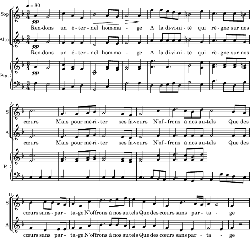 
<<
\new ChoirStaff <<
\new Staff \with {
  midiInstrument = "choir aahs"
  instrumentName = #"Sop"
  shortInstrumentName = #"S"
  } {
  \relative c'' {  
   \tempo 4=80
   \time 3/4 \key f \major 
  a4 \pp g2
  c4 a4 f4
  bes2 \< a8 g8 \!
  a2 \>  a4 \!
  f'4 f8 e d c
  b2 e4
  c4. c8 c8 b
  c2. 

  g4. g8 a8 bes8
   a2 g8 f8
  g2 c4
  d4. c8 bes8 d8
  c2 bes8 a8
  bes4 c8 [bes8] a8 g8
  a4 f4   c'4
  d4. d8 e8 f8
  e4 c4 a4
  f4 bes4. a16 g16
  a4 g2
  f4

}}
 \addlyrics { 
Ren -- dons un é -- ter -- nel hom -- ma - ge 
A la di -- vi -- ni -- té qui rè -- gne sur nos cœurs 
Mais pour mé  -- ri -- ter ses fa -- veurs
N'of -- frons à nos au -- tels 
Que des cœurs sans - par - ta -- ge
N'of -- frons à nos au -- tels 
Que des cœurs sans par - ta - ge
}


\new Staff \with {
  midiInstrument = "choir aahs"
  instrumentName = #"Alto"
  shortInstrumentName = #"A"
  } {
  \relative c'' {  
   \time 3/4 \key f \major 
  a4 \pp g2
  f4 f4 f4
  d2  f8 e8
  f2 f4
  a4 a8 a a a
   b2 g4
  a4. a8 a8 g8
  e2.
  e4. e8 f8 g8 
  f2  e8 d8 
  e2 f4
  f4. f8 f8 f8
  f2  f8 f8
  f4 d4 e8 e8
  f4 f4 a4
  bes4. bes8 bes8 a8
  g4 g4 a4
  f4 d4 e4
  f2 e4
  f4 r2
}}
\addlyrics { 
Ren -- dons un é -- ter -- nel hom -- ma - ge 
A la di -- vi -- ni -- té qui rè -- gne sur nos cœurs 
Mais pour mé  -- ri -- ter ses fa -- veurs
N'of -- frons à nos au -- tels 
Que des cœurs sans  par - ta -- ge
N'of -- frons à nos au -- tels 
Que des cœurs sans par -- ta - ge
}
>>

\new PianoStaff \with { 
       instrumentName = #"Pia." 
       shortInstrumentName = #"P. "
       } 
 <<
     \new Staff \relative c'' { 
        \time 3/4 \key f \major 
      a4 \pp g2
      <f c'>4 <f a> f
      <d bes>2 <f a>8  <e g>8
      <f a>2 <f a>4
      <a f'>4. a4.
      bes2 <g e'>4
      <a c>4. <a c>8 <a c>8 <g b>8
      <e c'>2.
      <e g>4. <e g>8 <f a>8 <g bes>8
      <f a>2 <e g>8 <d f>8
      <e g>2 <f c'>4
      <f d'>4. <f c'>8 <f bes>8 <f d'>8
     }
    \new Staff \relative c { 
        \clef bass \key f \major 
      f4 e2
       a,4 c d
      g,2 c4
      f2 f4
      d4 d8 e8 f8 d8
      g2  e4
       a4. f8 d8 g8
      c,4 c c
      c2 c4 
      c4 c c 
      c4. c8 bes8 a8
      bes4. a8 g8 bes8
      a4  f'8 e8 d8 c8
    }
  >>
>>
