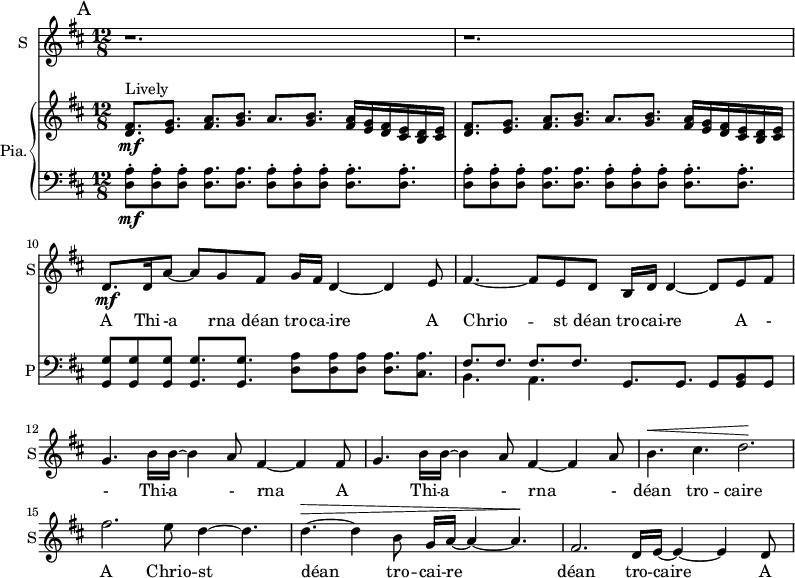 
<<
\new ChoirStaff <<
\new Staff \with {
  midiInstrument = #"Flute"
  instrumentName = #"S"  shortInstrumentName = #"S"
 } 
  {                                    % soprano A
  \relative c' { 
   \set Staff.midiMaximumVolume = #0.9
   \time 12/8 \key d \major 
   \set Score.currentBarNumber = #8
      \mark "A"
      r1. r
      d8.\mf d16 a'8~ a8 g8 fis8 g16 fis16 d4~ d4 e8      %10
      fis4.~ fis8 e d b16 d16 d4~ d8 e fis
      g4. b16 b~ b4  a8 fis4~ fis4 fis8~ 
      g4. b16 b~ b4 a8 fis4~ fis4 a8
      b4.^\< cis4. d2.^\!
      fis2. e8 d4~ d4.
      d4.~^\> d4 b8  g16 a16~ a4~ a4.^\! 
      fis2. d16 e16~ e4~ e4 d8 

   }
 \addlyrics { A Thi -- -a rna déan tro -- ca -- ire 
              A Chrio -- st déan tro -- cai -- re 
              A - - Thi -- a - rna 
              A Thi -- a -  rna -
              déan tro -- caire 
              A Chrio -- st déan tro -- cai -- re 
              déan tro -- caire       A 
              Thia --  rna            A
              Thia --  rna 
              Chrio -- st
              Chrio -- st
              déan tro -- caire  
              A Chrio -- st A Thi --
              a rna dé -- an tro -- cai -- re dé -- an tro --  - 
              caire 
            }
}
>>
    \new PianoStaff \with { instrumentName = #"Pia."  shortInstrumentName = #"P"} <<
      \new Staff ="up" \relative c' { 
        \time 12/8 \key d \major 

         <d fis>8.^"Lively"\mf <e g> <fis a> <g b> a <g b> <fis a>16 <e g> <d fis> <cis e> <b d> <cis e>
         <d fis>8. <e g> <fis a> <g b> a <g b> <fis a>16 <e g> <d fis> <cis e> <b d> <cis e>
 
      }
      \new Staff \relative c { 
        \clef bass
        \key d \major 
         <d a'>8\staccato\mf <d a'>8\staccato <d a'>8\staccato  <d a'>8. <d a'>8.
              <d a'>8\staccato <d a'>8\staccato <d a'>8\staccato  <d a'>8.\staccato <d a'>8.\staccato
         <d a'>8\staccato <d a'>8\staccato <d a'>8\staccato  <d a'>8. <d a'>8.
              <d a'>8\staccato <d a'>8\staccato <d a'>8\staccato  <d a'>8.\staccato <d a'>8.\staccato
         <g, g'>8 <g g'>  <g g'> <g g'>8. <g g'>   <d' a'>8 <d a'> <d a'> <d a'>8. <cis a'>
        << {fis8. fis fis fis   } \\ { b,4. a } >> g8. g g8 <g b> g         


         
       } 
    >>
>>
