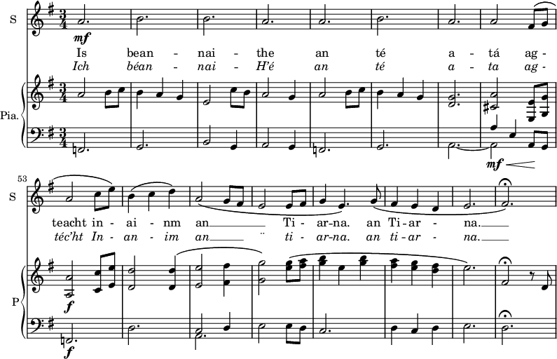 
<<

\new ChoirStaff <<
\new Staff \with {
  midiInstrument = #"Flute"
  instrumentName = #"S "
  shortInstrumentName = #"S "
 }  {
  \relative c'' { 
   \time 3/4 \key g \major 
        a2.\mf
        b2.
        b2.
        a2.
        a2.
        b2.
        a2.
        a2 fis8\( g
        a2 c8 e\)
        b4\( c d\)
        a2\( g8 fis
        e2  e8 fis
        g4 e4.\) g8\(
        fis4 e d
        e2.
        fis2.\)\fermata 
 
  }  }
 \addlyrics { 
              Is bean -- nai -- the 
              an té a -- tá 
               ag -  teacht in - ai - nm an __ _ _ _ Ti - ar -- na. an  Ti -- ar - na. __ _ 
            }
\addlyrics {  \override LyricText.font-shape = #'italic
              Ich béan -- nai -- H’é 
               an té a -- ta 
              ag - téc’ht In - an - im an __ _  _ ¨  ti - ar -- na.     an  ti -- ar - na. __  _
            }
 >>



    \new PianoStaff  \with { instrumentName = #"Pia." shortInstrumentName = #"P"} <<
      \new Staff ="up" \relative c'' { 
      \set Score.currentBarNumber = #45
        \time 3/4 \key g \major 
           a2 b8 c
           b4 a g
           e2 c'8  b
           a2 g4
           a2 b8 c
           b4 a g
           <d g>2. 
           <cis a'>2 <e, e'>8 <g  g'>
           <a a'>2\f <c c'>8 <e e'>
           <d d'>2 <d d'>4\(
           <e e'>2 <fis fis'>4 
           <g g'>2\) <e' g>8\( <fis a>
           <g b>4 e <g b>
           <fis a>4  <e g> <d fis>
           e2.\)
           fis,2\fermata r8 d
     
      }

      \new Staff \relative c { 
        \clef bass
        \key g \major 
         f,2.
         g2. 
         b2 g4
         a2 g4
         f2. 
         g2.
         << { s2. a'4 e a,8 g } \\ {a2.~ a2\mf\< s4\!} >>
         f2.\f
         d'2. 
         << {c2 d4 } \\ { a2. } >>
         e'2  e8 d 
         c2.
         d4 c d
         e2.
         d2.\fermata
       } 
    >>

>>
