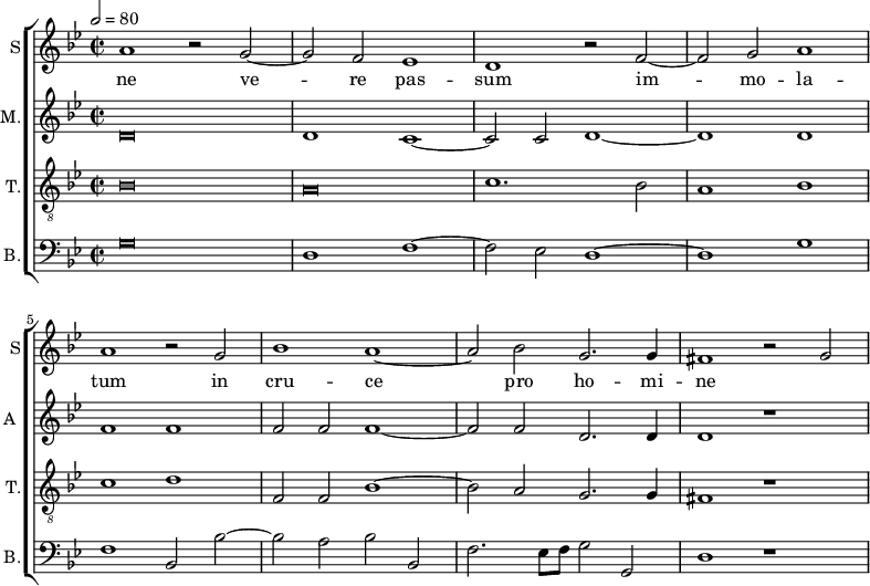 
<<
\new ChoirStaff <<
\new Staff \with {
  midiInstrument = #"Flute"
  instrumentName = #"S"  shortInstrumentName = #"S"
 } 
  {                                    % soprano A
  \relative c'' { 
        \key bes \major
	\time 4/2
        \clef "treble"
\tempo 2 = 80
	a1 r2 g~
	g2 f es1
%10
	d1 r2 f~ |
	f2 g a1
	a1 r2 g
	bes1 a~
	a2 bes g2. g4
%15
	fis1 r2 g2~ |
  }
\addlyrics { 
  ne
 ve -- re pas -- sum im -- mo -- la -- tum in cru -- ce pro ho -- mi -- ne
 }
}
\new Staff \with {
  midiInstrument = "reed organ"
  shortInstrumentName = #"A "
  instrumentName = #"M."
  } {

\relative c'
	{
        \key bes \major
	\time 2/2 \set Score.measureLength = #(ly:make-moment 2 1)
        \clef "treble"
	\once \override NoteHead.style = #'baroque  d\breve
	 d1 c~
	 c2 c d1~
	 d1 d
	 f1 f 
	 f2 f f1~
	 f2 f d2. d4
	 d1 r1
  }
}
\new Staff \with {
  midiInstrument = "trumpet"
  shortInstrumentName = #"T."
  instrumentName = #"T."
  } {
  \relative c' {  
   \clef "G_8"
       \key bes \major
	\time 2/2 \set Score.measureLength = #(ly:make-moment 2 1)
	\once \override NoteHead.style = #'baroque  bes\breve
	\once \override NoteHead.style = #'baroque  a\breve
	c1. bes2
	a1 bes
	c1 d

       f,2 f bes1~
	bes2 a g2. g4
	fis1 r1
   }
}
\new Staff \with {
  midiInstrument = "trumpet"
  shortInstrumentName = #"B."
  instrumentName = #"B."
  } {

\relative c
	{
        \key bes \major
	\time 2/2 \set Score.measureLength = #(ly:make-moment 2 1)
        \clef "bass" 

	\once \override NoteHead.style = #'baroque  g'\breve
	d1  f~
	f2 es d1~
	d1 g
	f1 bes,2 bes'~
	bes2 a bes bes,
	f'2. es8 f g2 g,
	d'1 r1
}}
>>
>>
