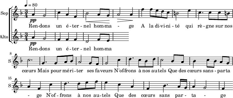 
<<
\new ChoirStaff <<
\new Staff \with {
  midiInstrument = "choir aahs"
  instrumentName = #"Sop"
  shortInstrumentName = #"S"
  } {
  \relative c'' {  
   \tempo 4=80
   \time 3/4 \key f \major 
  a4 \pp g2
  c4 a4 f4
  bes2 \< a8 g8 \!
  a2 \>  a4 \!
  f'4 f8 e d c
  b2 e4
  c4. c8 c8 b
  c2. 

  g4. g8 a8 bes8
   a2 g8 f8
  g2 c4
  d4. c8 bes8 d8
  c2 bes8 a8
  bes4 c8 [bes8] a8 g8
  a4 f4   c'4
  d4. d8 e8 f8
  e4 c4 a4
  f4 bes4. a16 g16
  a4 g2
  f4

}}
 \addlyrics { 
Ren -- dons un é -- ter -- nel hom -- ma - ge 
A la di -- vi -- ni -- té qui rè -- gne sur nos cœurs 
Mais pour mé  -- ri -- ter ses fa -- veurs
N'of -- frons à nos au -- tels 
Que des cœurs sans - par -- ta - ge
N'of -- frons à nos au -- tels 
Que des cœurs sans par - ta - ge
}


\new Staff \with {
  midiInstrument = "choir aahs"
  instrumentName = #"Alto"
  shortInstrumentName = #"A"
  } {
  \relative c'' {  
   \time 3/4 \key f \major 
  a4 \pp g2
  f4 f4 f4
  d2  f8 e8
}}
\addlyrics { 
Ren -- dons un é -- ter -- nel hom -- ma - ge 
A la di -- vi -- ni -- té qui rè -- gne sur nos cœurs 
Mais pour mé  -- ri -- ter ses fa -- veurs
N'of -- frons à nos au -- tels 
Que des cœurs sans - par -- ta - ge
N'of -- frons à nos au -- tels 
Que des cœurs sans par - ta - ge
}
>>
>>
