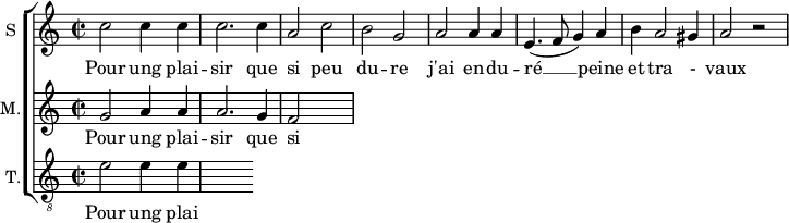 
\new ChoirStaff <<
\new Staff \with {
  midiInstrument = #"Flute"
  instrumentName = #"S "
  shortInstrumentName = #"S "
  } {
  \relative c'' {  
   \time 2/2 \key c \major 
        c2 c4 c
        c2. c4
        a2 c
        b2 g
        a2 a4 a
        e4. ( f8 g4 ) a
        b4 a2 gis4 a2 r2
  }  }
 \addlyrics { 
              Pour ung plai -- sir que si peu du -- re
              j'ai en -- du -- ré  __ peine et tra - vaux
            }
\new Staff \with {
  midiInstrument = "Flute"
  shortInstrumentName = #"M "
  instrumentName = #"M."
  } {
  \relative c'' {  
   \time 2/2 \key c \major 
    g2 a4 a
    a2. g4 
    f2
  }  }
 \addlyrics { 
              Pour ung plai -- sir que si peu du -- re
              j'ai en -- du -- ré  __ peine et tra - vaux
            }
\new Staff \with {
  midiInstrument = "trumpet"
  shortInstrumentName = #"T."
  instrumentName = #"T."
  } {
  \relative c' {  
   \clef "G_8"
  \time 2/2 \key c \major 
    e2  e4 e4
  }  }
 \addlyrics { 
              Pour ung plai -- sir que si peu du -- re
              j'ai en -- du -- ré  __ peine et tra - vaux
            }
>>
