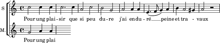 
\new ChoirStaff <<
\new Staff \with {
  midiInstrument = #"Flute"
  instrumentName = #"S "
  shortInstrumentName = #"S "
  } {
  \relative c'' {  
   \time 4/4 \key c \major 
        c2 c4 c
        c2. c4
        a2 c
        b2 g
        a2 a4 a
        e4. ( f8 g4 ) a
        b4 a2 gis4 a2 r2
  }  }
 \addlyrics { 
              Pour ung plai -- sir que si peu du -- re
              j'ai en -- du -- ré  __ peine et tra - vaux
            }
\new Staff \with {
  midiInstrument = "Flute"
  shortInstrumentName = #"M "
  instrumentName = #"M."
  } {
  \relative c'' {  
   \time 4/4 \key c \major 
    g2 a4 a
  }  }
 \addlyrics { 
              Pour ung plai -- sir que si peu du -- re
              j'ai en -- du -- ré  __ peine et tra - vaux
            }
>>
