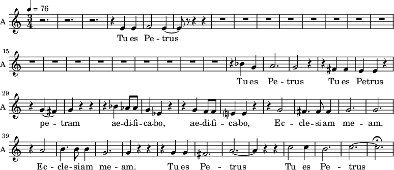 \new Staff \with {
midiInstrument = "choir aahs"
instrumentName = #"A "
shortInstrumentName = #"A "
} {
\relative c' {
\time 3/4 \key c \major \tempo 4 = 76
r2. r2. r2.
r4 e4 e4
f2 e4~
e8 r8 r4 r4
R2.*17
r4 bes' g a2. g2 r4
r4 fis fis e e r4
r4 g (fis) g r r
r4 bes aes8 aes g4 ees r
r4 g f8 f e?4 e r
r4 g2 fis4. fis8 fis4 g2. g2.
r4 a2 b4. b8 b4 g2. g4 r r
r4 g g fis2. a2.~ a4 r r
c2 c4 b2. c2.~ c2. \fermata
} }
\addlyrics {
Tu es Pe -- trus
Tu es Pe -- trus
Tu es Pe -- trus
pe -- tram ae -- di -- fi -- ca -- bo,
ae -- di -- fi -- ca -- bo,
Ec -- cle -- si -- am me -- am.
Ec -- cle -- si -- am me -- am.
Tu es Pe -- trus
Tu es Pe -- trus
}