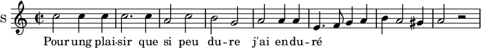 
\new Staff \with {
  midiInstrument = #"Flute"
  instrumentName = #"S "
  shortInstrumentName = #"S "
  } {
  \relative c'' {  
   \time 2/2 \key c \major 
        c2 c4 c
        c2. c4
        a2 c
        b2 g
        a2 a4 a
        e4.  f8 g4 a
        b4 a2 gis4 a2 r2
  }  }
 \addlyrics { 
              Pour ung plai -- sir que si peu du -- re
              j'ai en -- du -- ré
            }
