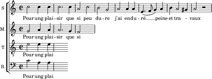 
\new ChoirStaff <<
\new Staff \with {
  midiInstrument = #"Flute"
  instrumentName = #"S "
  shortInstrumentName = #"S "
  } {
  \relative c'' {  
   \time 2/2 \key c \major 
        c2 c4 c
        c2. c4
        a2 c
        b2 g
        a2 a4 a
        e4. ( f8 g4 ) a
        b4 a2 gis4 a2 r2
  }  }
 \addlyrics { 
              Pour ung plai -- sir que si peu du -- re
              j'ai en -- du -- ré  __ peine et tra - vaux
            }
\new Staff \with {
  midiInstrument = "Flute"
  shortInstrumentName = #"M "
  instrumentName = #"M."
  } {
  \relative c'' {  
   \time 2/2 \key c \major 
    g2 a4 a
    a2. g4 
    f2
  }  }
 \addlyrics { 
              Pour ung plai -- sir que si peu du -- re
              j'ai en -- du -- ré  __ peine et tra - vaux
            }
\new Staff \with {
  midiInstrument = "trumpet"
  shortInstrumentName = #"T."
  instrumentName = #"T."
  } {
  \relative c' {  
   \clef "G_8"
  \time 2/2 \key c \major 
    e2  e4 e4
  }  }
 \addlyrics { 
              Pour ung plai -- sir que si peu du -- re
              j'ai en -- du -- ré  __ peine et tra - vaux
            }
\new Staff \with {
  midiInstrument = "cello"
  shortInstrumentName = #"B."
  instrumentName = #"B."
  } {

\relative c'
	{
      \clef "bass" 
        \time 2/2 \key c \major 
        c2  a4 a
  }  }
 \addlyrics { 
              Pour ung plai -- sir que si peu du -- re
              j'ai en -- du -- ré  __ peine et tra - vaux
            }
>>
