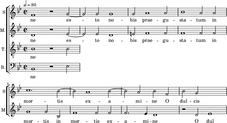 
<<
\new ChoirStaff <<
\new Staff \with {
  midiInstrument = #"Flute"
  instrumentName = #"S"  shortInstrumentName = #"S"
 } 
  {                                    % soprano A
  \relative c' { 
        \key bes \major
	\time 4/2
        \clef "treble"
\tempo 2 = 80

	f1 r2 g~
	g2 g g1
	g2 a1 a2
%25
	bes1 a2 a |
	c1. bes2~
	bes2 a1 bes2~
	bes2 a bes f
         bes2 g
  }
\addlyrics { 
       ne
	es -- to no -- bis prae -- gu -- sta -- tum in mor -- tis ex -- a -- mi -- ne
	O dul -- cis 
 }
}
\new Staff \with {
  midiInstrument = "reed organ"
  shortInstrumentName = #"M"
  instrumentName = #"M."
  } {

\relative c'
	{
        \key bes \major
	\time 2/2 \set Score.measureLength = #(ly:make-moment 2 1)
        \clef "treble"
		
 d1 r2 es~
	 es2 es d1
	 e2 f1 f2
	 f1 f2 f
	 g1 g2 bes,
	 f'1 f2 f
	 f2. es4 d1
          r2 d ees1
  }

\addlyrics { 
ne
 es -- to no -- bis prae -- gu -- sta -- tum in mor -- tis in mor -- tis ex -- a -- mi -- ne
 O dul
}}
\new Staff \with {
  midiInstrument = "trumpet"
  shortInstrumentName = #"T."
  instrumentName = #"T."
  } {
  \relative c' {  
   \clef "G_8"
       \key bes \major
	\time 2/2 \set Score.measureLength = #(ly:make-moment 2 1)
	bes1 r2 bes
   }
\addlyrics { 
 ne
	
}}
\new Staff \with {
  midiInstrument = "trumpet"
  shortInstrumentName = #"B."
  instrumentName = #"B."
  } {

\relative c'
	{
        \key bes \major
	\time 2/2 \set Score.measureLength = #(ly:make-moment 2 1)
        \clef "bass" 

	bes,1 r2 es
}
\addlyrics { 
ne
	
}

}
>>
>>
