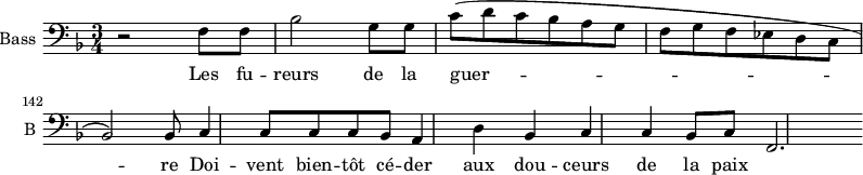 \new Staff \with {
midiInstrument = "cello"
shortInstrumentName = #"B "
instrumentName = #"Bass "
} {
\clef bass \relative c {
\time 3/4 \key f \major
\set Score.currentBarNumber = #138
r2 f8 f
bes2 g8 g
c8 (d c bes a g
f8 g f ees d c
bes2 ) bes8
c4 c8 c c bes
a4 d bes
c4 c bes8 c
f,2.
} }
\addlyrics {
Les fu -- reurs de la guer -- re
Doi -- vent bien -- tôt cé -- der aux dou -- ceurs de la paix
}