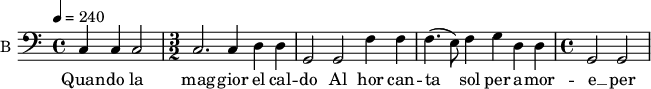 
\new Staff \with {
  midiInstrument = #"cello"
  instrumentName = #"B "
  shortInstrumentName = #"B "
  } {
  \relative c {  
 \tempo 4 = 240
  \clef "F"
 c4 c c2 |
   \time 3/2
    c2. c4 d d |
    g,2 g f'4 f |
    f4.( e8) f4 g d d |
   \time 4/4
    g,2 g

  }  }
 \addlyrics { 
           Quan -- do la mag -- gior el cal -- do 
    Al hor can -- ta sol per a -- mor -- e __ per a -- mor -- e
            }
