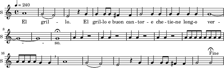 \new Staff \with {
midiInstrument = #"Flute"
instrumentName = #"S "
shortInstrumentName = #"S "
} {
\relative c'' {
\tempo 4 = 240
a1
g2 ( f) |
e r4 g4 |
g g8 g fis4 fis |
g2 g4 g |
g g g g|
g1 ~ | g ~ g |
g\fermata
\repeat unfold 4 { a4 a r2 | }
\repeat unfold 12 { a8 }
g4 g \breathe |
a1 |
g2 ( f) | e r4 g4 |
g g8 g fis4 fis |
g2 g\fermata^"Fine" |
} }
\addlyrics {
El gril -- lo.
El gril -- lo e buon can -- tor -- e che -- tie -- ne long -- o ver -- so.
}