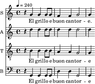 
<<
\new Staff \with {
  midiInstrument = #"Flute"
  instrumentName = #"S "
  shortInstrumentName = #"S "
  } {
  \relative c'' {  
 \tempo 4 = 240
    r4 g4 |
    g g8 g f4 f |
    g2 g4 
  }  }
 \addlyrics { 
               
    El gril -- lo e buon can -- tor -- e.
            }

\new Staff \with {
  midiInstrument = #"violin"
  instrumentName = #"A "
  shortInstrumentName = #"A "
  } {
  \relative c' {  
 \tempo 4 = 240
   r4 d'4|
    d d8 d d4 d |
    d2 d4 

  }  }

\new Staff \with {
  midiInstrument = #"violin"
  instrumentName = #"T "
  shortInstrumentName = #"T "
  } {
  \relative c' {  
 \tempo 4 = 240
  \clef "G_8"
   r4 b4 |
    b b8 b a4 a |
    g2 g4 
  }  }
 \addlyrics { 
               
    El gril -- lo e buon can -- tor -- e 
            }

\new Staff \with {
  midiInstrument = #"cello"
  instrumentName = #"B "
  shortInstrumentName = #"B "
  } {
  \relative c {  
 \tempo 4 = 240
  \clef "F"
    r4 g4 |
    g g8 g d'4 d |
    g,2 g4 
  }  }
 \addlyrics { 
              
    El gril -- lo e buon can -- tor -- e 
            }
>>
