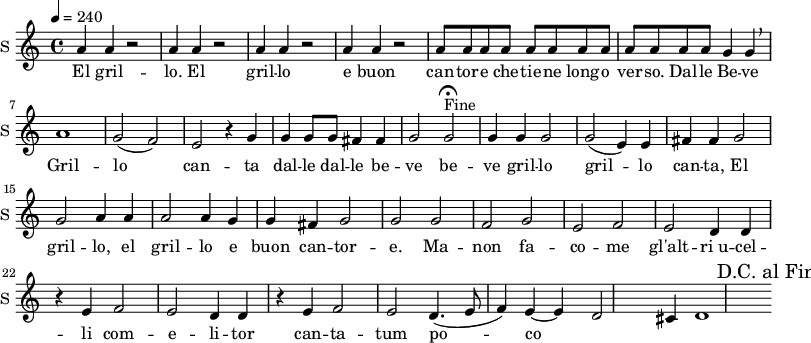 \new Staff \with {
midiInstrument = #"Flute"
instrumentName = #"S "
shortInstrumentName = #"S "
} {
\relative c'' {
\tempo 4 = 240
\repeat unfold 4 { a4 a r2 | }
\repeat unfold 12 { a8 }
g4 g \breathe |
a1 |
g2 ( f) | e r4 g4 |
g g8 g fis4 fis |
g2 g\fermata^"Fine" |
% \context Voice =sopOne {
g4 g g2 |
g ( e4) e fis fis |
g2 g a4 a |
a2 a4 g g fis |
g2 g |
% }
g2 f |
g e |
f e |
d4 d r4 e4 |
f2 e |
d4 d r e
f2 e |
d4.( e8 f4) e ~ |
e d2 cis4 |
d1
% \override Score.RehearsalMark #'break-visibility = #begin-of-line-invisible
% \override Score.RehearsalMark #'self-alignment-X = #RIGHT
\mark "D.C. al Fine"
} }
\addlyrics {
El gril -- lo.
El gril -- lo e buon can -- tor -- e che -- tie -- ne long -- o ver -- so.
Dal -- le Be -- ve
Gril -- lo can -- ta
dal -- le dal -- le be -- ve be -- ve gril -- lo gril -- lo
can -- ta,
El gril -- lo,
el gril -- lo e buon can -- tor -- e.
Ma -- non fa -- co -- me gl'alt -- "ri u" -- cel -- li
com -- e -- li -- tor can -- ta -- tum po -- co
}