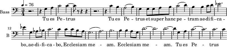 \new Staff \with {
midiInstrument = "cello"
shortInstrumentName = #"B "
instrumentName = #"Bass "
} {
\clef bass \relative c' {
\time 3/4 \key c \major \tempo 4 = 76
r2. r4 g a
c2 c4~
c8 r8 r4 r4
r2.
r4 c b
a2 (b4)
g4 g8 g8 a b
c2 (d4)
b4 b4 c8 d8
ees2.
ees4 g, aes8 bes
c2.
c4 c8 c b a
g2. (a2.) b2.
b4 b a8 g8
d'2.~ d2. d2.~
d4 g, a
c2.~ c2.
c2. c4
} }
\addlyrics {
Tu es Pe -- trus
Tu es Pe -- trus et su -- per hanc pe -- tram ae -- di -- fi -- ca -- bo,
ae -- di -- fi -- ca -- bo, Ec -- cle -- si -- am me -- am.
Ec -- cle -- si -- am me -- am.
Tu es Pe -- trus
}