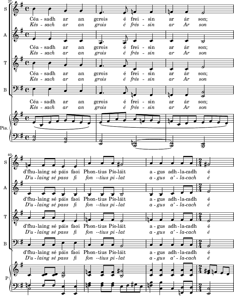 
<<
\new ChoirStaff <<

\new Staff \with {
  midiInstrument = #"Flute"
  instrumentName = #"S "
  shortInstrumentName = #"S "
  } {
  \relative c'' { 
   \set Score.currentBarNumber = #37
   \time 4/4 \key g \major 
        b4 b g g 
        e4. e8 f4 f
        f4 f e2
        f4 f8 f e4 e
        a4 a8 a gis2
        a4 a a a8 a
   \time 2/2 
        gis2
  }  }

\addlyrics { 
              Céa -- sadh ar an gcrois é frei -- sin ar ár son;  
              d’fhu -- laing sé páis faoi Phon -- tius Pío -- láit 
               a -- gus adh -- la -- cadh é 
            }
\addlyrics {  \override LyricText.font-shape = #'italic
              Kés -- sach ar an grois é frés -- sin ar Ar son D’u -- laing sé pass fi fon --tius pi -- lat 
             a -- gus a’ -- la -- cach é 
            }




\new Staff \with {
  midiInstrument = "violin"
  shortInstrumentName = #"A "
  instrumentName = #"A "
  } {
  \relative c' { 
   \time 4/4 \key g \major 
        e4 e c c 
        a4. a8 c4 c
        c4 c b2
        c4 c8 c b4 b
        b4 b8 b b2
        b4 b c d8 d 
   \time 2/2 
        e2
  }  }

\addlyrics { 
              Céa -- sadh ar an gcrois é frei -- sin ar ár son;  
              d’fhu -- laing sé páis faoi Phon -- tius Pío -- láit 
               a -- gus adh -- la -- cadh é 
            }
\addlyrics {  \override LyricText.font-shape = #'italic
              Kés -- sach ar an grois é frés -- sin ar Ar son D’u -- laing sé pass fi fon --tius pi -- lat 
             a -- gus a’ -- la -- cach é 
            }

\new Staff \with {
  midiInstrument = "trumpet"
  shortInstrumentName = #"T "
  instrumentName = #"T "
  } {
  \relative c' { 
   \clef "treble_8"
   \time 4/4 \key g \major 
        b4 b g g
        fis4. fis8 c4 c
        c4 c e2
        a4 a8 a e4 e
        f4 f8 f e2
        f4 f f f8 f 
   \time 2/2 e2
  }  }

\addlyrics { 
              Céa -- sadh ar an gcrois é frei -- sin ar ár son;  
              d’fhu -- laing sé páis faoi Phon -- tius Pío -- láit 
               a -- gus adh -- la -- cadh é 
            }
\addlyrics {  \override LyricText.font-shape = #'italic
              Kés -- sach ar an grois é frés -- sin ar Ar son D’u -- laing sé pass fi fon --tius pi -- lat 
             a -- gus a’ -- la -- cach é 
            }

\new Staff \with {
  midiInstrument = "violin"
  shortInstrumentName = #"B "
  instrumentName = #"B "
 } 
  {
  \relative c { 
   \time 4/4 \key g \major 
    \clef bass 
    e4 e c c
    a4. a8  f4 f
    f4 f <e b'>2
    c'4 c8 c e4 e
    c c8 c  b2
    c4 c c c8 c
    \time 2/4
    b2 
  }
}

\addlyrics { 
              Céa -- sadh ar an gcrois é frei -- sin ar ár son;  
              d’fhu -- laing sé páis faoi Phon -- tius Pío -- láit 
               a -- gus adh -- la -- cadh é 
            }
\addlyrics {  \override LyricText.font-shape = #'italic
              Kés -- sach ar an grois é frés -- sin ar Ar son D’u -- laing sé pass fi fon --tius pi -- lat 
             a -- gus a’ -- la -- cach é 
            }
>>

    \new PianoStaff  \with { instrumentName = #"Pia." shortInstrumentName = #"P"} <<
      \new Staff ="up" \relative c' { 
       \key g \major 
         \bar "||" \time 4/4 
           e8\( b e fis  g fis e d\)
           e8\( fis a g     a f g e
           f8 c d f       e f e d\)
           c4 <c d>8 <c d>  <b e>2 
           <c f>4 <c f>8 <c f> <b gis'>2
           <c a'>4  <c a'> <c a'> <c a'>8 <c a'>

       \time 2/4 
           <e gis >8 f e d
      }
      \new Staff \relative c { 
        \clef bass
        \key g \major 
         \bar "||" \time 4/4 
     <b e>2  <g c>
         <e a>2 <c f>2~
         <c f>2  <b e>
         << {f''4 f8 f } \\ { c2 } >>  <e, e'>4 <e e'>
         <f' a>4 <f a>8 <f a>  e f gis e
         <f b>4  <c b'> c <f, d'>8 <f d'>
      \time 2/4
          <e c'>2
        
       } 
    >>

>>

