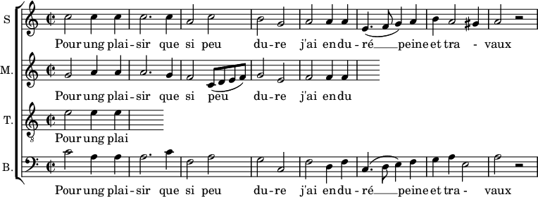 
\new ChoirStaff <<
\new Staff \with {
  midiInstrument = #"Flute"
  instrumentName = #"S "
  shortInstrumentName = #"S "
  } {
  \relative c'' {  
   \time 2/2 \key c \major 
        c2 c4 c
        c2. c4
        a2 c
        b2 g
        a2 a4 a
        e4. ( f8 g4 ) a
        b4 a2 gis4 a2 r2
  }  }
 \addlyrics { 
              Pour ung plai -- sir que si peu du -- re
              j'ai en -- du -- ré  __ peine et tra - vaux
            }
\new Staff \with {
  midiInstrument = "Flute"
  shortInstrumentName = #"M "
  instrumentName = #"M."
  } {
  \relative c'' {  
   \time 2/2 \key c \major 
    g2 a4 a
    a2. g4 
    f2 c8 (d e f)
    g2 e2
    f2 f4 f
  }  }
 \addlyrics { 
              Pour ung plai -- sir que si peu du -- re
              j'ai en -- du -- ré  __ peine et tra - vaux
            }
\new Staff \with {
  midiInstrument = "trumpet"
  shortInstrumentName = #"T."
  instrumentName = #"T."
  } {
  \relative c' {  
   \clef "G_8"
  \time 2/2 \key c \major 
    e2  e4 e4
  }  }
 \addlyrics { 
              Pour ung plai -- sir que si peu du -- re
              j'ai en -- du -- ré  __ peine et tra - vaux
            }
\new Staff \with {
  midiInstrument = "cello"
  shortInstrumentName = #"B."
  instrumentName = #"B."
  } {

\relative c'
	{
      \clef "bass" 
        \time 2/2 \key c \major 
        c2  a4 a
        a2. c4
        f,2 a
        g2 c,2
        f2 d4 f
        c4. (d8 e4) f
        g4 a e2
        a2 r 
  }  }
 \addlyrics { 
              Pour ung plai -- sir que si peu du -- re
              j'ai en -- du -- ré  __ peine et tra - vaux
            }
>>
