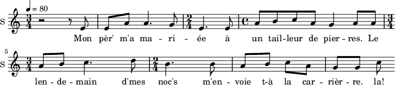 \new Staff \with {
midiInstrument = #"Flute"
instrumentName = #"S "
shortInstrumentName = #"S "
} {
\relative c' {
\time 3/4 \key c \major
\tempo 4 = 80
r2 r8 e
e8 a a4. g8
\time 2/4 e4. e8
\time 4/4 a8 b c a g4 a8 a8
\time 3/4 a8 b c4. d8
\time 2/4 b4. b8
a8 b c a
g8 g c
} }
\addlyrics {
Mon pèr' m'a ma -- ri -- ée à un tail -- leur de pier -- res.
Le len -- de -- main d'mes noc's m'en -- voie t-à la car -- rièr -- re. la!
}