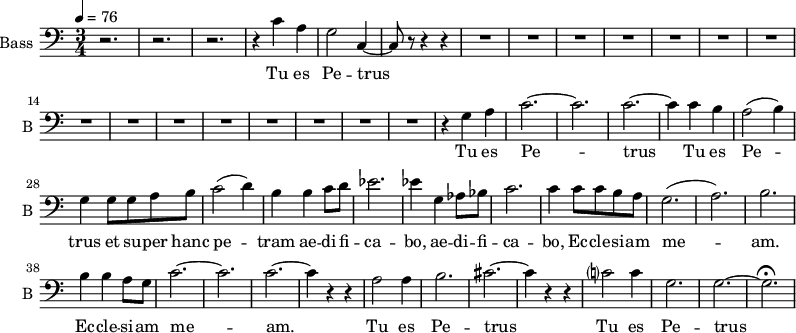 \new Staff \with {
midiInstrument = "choir aahs"
shortInstrumentName = #"B "
instrumentName = #"Bass "
} {
\clef bass \relative c' {
\time 3/4 \key c \major \tempo 4 = 76
r2. r2. r2.
r4 c4 a g2 c,4~
c8 r8 r4 r4
R2.*15
r4 g' a
c2.~ c2.
c2.~ c4
c b
a2 (b4)
g4 g8 g8 a b
c2 (d4)
b4 b4 c8 d8
ees2.
ees4 g, aes8 bes
c2.
c4 c8 c b a
g2. (a2.) b2.
b4 b a8 g8
c2.~ c2. c2.~
c4 r r
a2 a4
b2. cis2.~ cis4 r4 r4
c?2 c4 g2. g2.~ g2. \fermata
} }
\addlyrics {
Tu es Pe -- trus
Tu es Pe -- trus
Tu es Pe -- trus et su -- per hanc pe -- tram ae -- di -- fi -- ca -- bo,
ae -- di -- fi -- ca -- bo, Ec -- cle -- si -- am me -- am.
Ec -- cle -- si -- am me -- am.
Tu es Pe -- trus
Tu es Pe -- trus
}