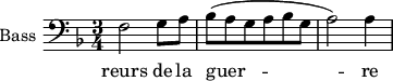 
\new Staff \with {
  midiInstrument = "piano"
  shortInstrumentName = #"B "
  instrumentName = #"Bass "
  } {
  \clef bass \relative c {  
   \time 3/4 \key f \major 
             f2 g8 a
         bes (a g a bes g
         a2 ) a4
 }}
\addlyrics { 
              reurs de la guer -- re
             
            }
